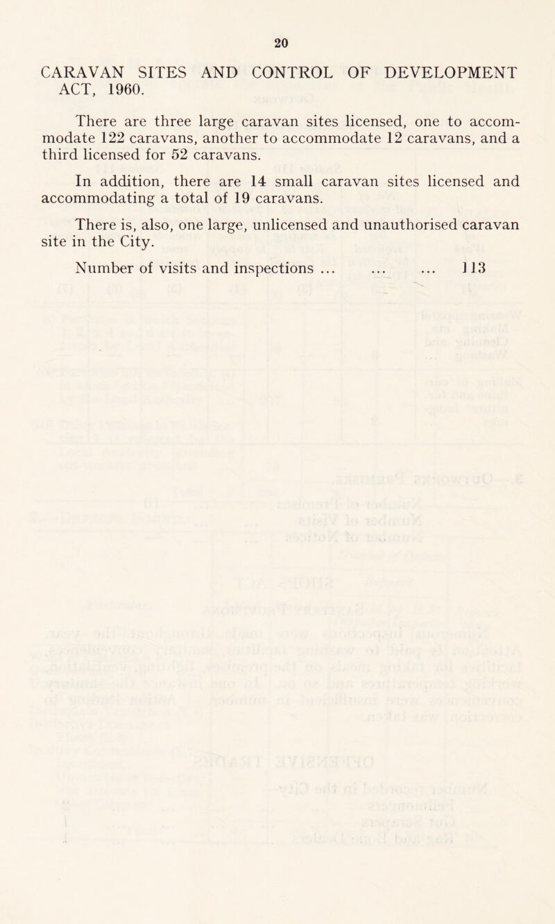 CARAVAN SITES AND CONTROL OF DEVELOPMENT ACT, I960. There are three large caravan sites licensed, one to accom- modate 122 caravans, another to accommodate 12 caravans, and a third licensed for 52 caravans. In addition, there are 14 small caravan sites licensed and accommodating a total of 19 caravans. There is, also, one large, unlicensed and unauthorised caravan site in the City. Number of visits and inspections ... ... ... 113