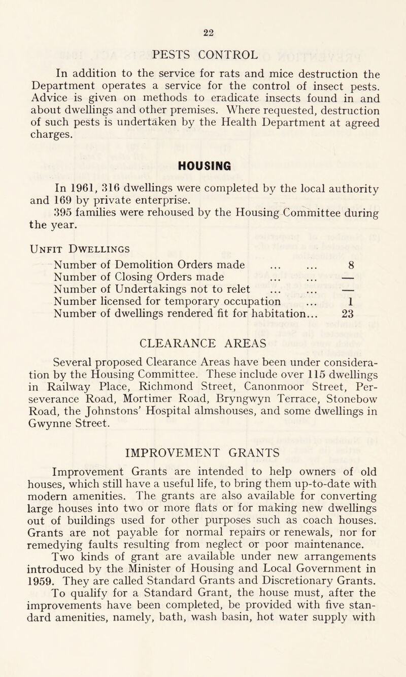 PESTS CONTROL In addition to the service for rats and mice destruction the Department operates a service for the control of insect pests. Advice is given on methods to eradicate insects found in and about dwellings and other premises. Where requested, destruction of such pests is undertaken by the Health Department at agreed charges. HOUSING In 1961, 316 dwellings were completed by the local authority and 169 by private enterprise. 395 families were rehoused by the Housing Committee during the year. Unfit Dwellings Number of Demolition Orders made ... ... 8 Number of Closing Orders made ... ... — Number of Undertakings not to relet ... ... — Number licensed for temporary occupation ... 1 Number of dwellings rendered fit for habitation... 23 CLEARANCE AREAS Several proposed Clearance Areas have been under considera- tion by the Housing Committee. These include over 115 dwellings in Railway Place, Richmond Street, Canonmoor Street, Per- severance Road, Mortimer Road, Bryngwyn Terrace, Stonebow Road, the Johnstons’ Hospital almshouses, and some dwellings in Gwynne Street. IMPROVEMENT GRANTS Improvement Grants are intended to help owners of old houses, which still have a useful life, to bring them up-to-date with modern amenities. The grants are also available for converting large houses into two or more flats or for making new dwellings out of buildings used for other purposes such as coach houses. Grants are not payable for normal repairs or renewals, nor for remedying faults resulting from neglect or poor maintenance. Two kinds of grant are available under new arrangements introduced by the Minister of Housing and Local Government in 1959. They are called Standard Grants and Discretionary Grants. To qualify for a Standard Grant, the house must, after the improvements have been completed, be provided with five stan- dard amenities, namely, bath, wash basin, hot water supply with