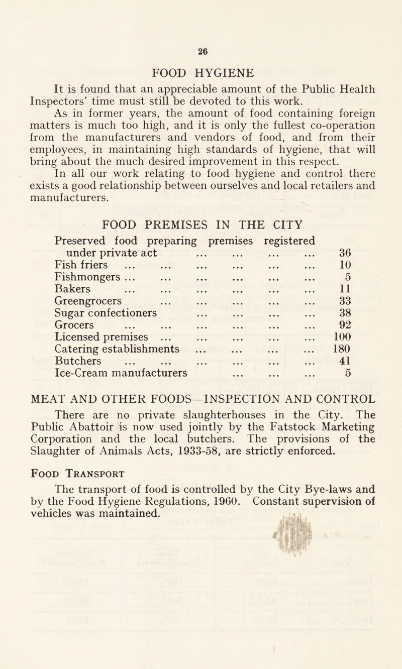 FOOD HYGIENE It is found that an appreciable amount of the Public Health Inspectors’ time must still be devoted to this work. As in former years, the amount of food containing foreign matters is much too high, and it is only the fullest co-operation from the manufacturers and vendors of food, and from their employees, in maintaining high standards of hygiene, that will bring about the much desired improvement in this respect. In all our work relating to food hygiene and control there exists a good relationship between ourselves and local retailers and manufacturers. FOOD PREMISES IN THE CITY Preserved food preparing premises registered under private act ... ... ... ... 36 Fish friers ... ... ... ... ... ... 10 Fishmongers ... ... ... ... ... ... 5 Bakers ... ... ... ... ... ... 11 Greengrocers ... ... ... ... ... 33 Sugar confectioners ... ... ... ... 38 Grocers ... ... ... ... ... ... 92 Licensed premises ... ... ... ... ... 100 Catering establishments ... ... ... ... 180 Butchers ... ... ... ... ... ... 41 Ice-Cream manufacturers ... ... ... 5 MEAT AND OTHER FOODS—INSPECTION AND CONTROL There are no private slaughterhouses in the City. The Public Abattoir is now used jointly by the Fatstock Marketing Corporation and the local butchers. The provisions of the Slaughter of Animals Acts, 1933-58, are strictly enforced. Food Transport The transport of food is controlled by the City Bye-laws and by the Food Hygiene Regulations, 1960. Constant supervision of vehicles was maintained.