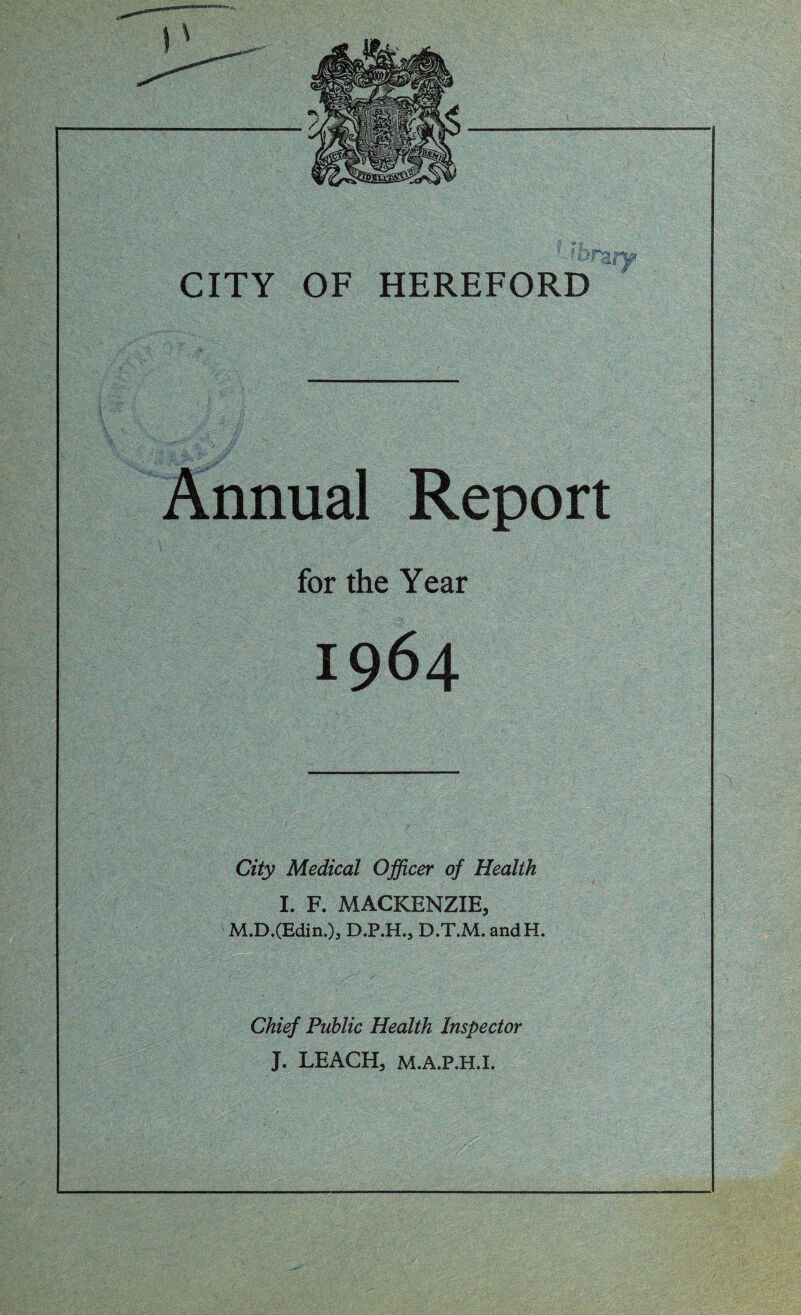 CITY OF HEREFORD Annual Report for the Year City Medical Officer of Health I. F. MACKENZIE, M.D.(Edin.)j D.P.H., D.T.M. andH. Chief Public Health Inspector J. LEACH, M.A.P.H.I.