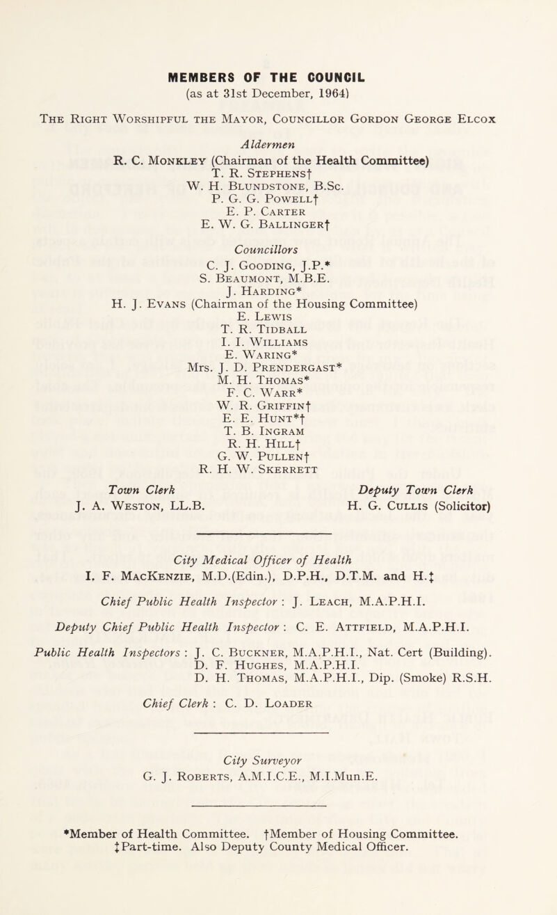 MEMBERS OF THE COUNCIL (as at 31st December, 1964) The Right Worshipful the Mayor, Councillor Gordon George Elcox A Idermen R. C. Monkley (Chairman of the Health Committee) T. R. Stephens! W. H. Blundstone, B.Sc. P. G. G. PoWELLf E. P. Carter E. W. G. Ballinger! Councillors C. J. Gooding, J.P.* S. Beaumont, M.B.E. J. Harding* H. J. Evans (Chairman of the Housing Committee) E. Lewis T. R. Tidball I. I. Williams E. Waring* Mrs. J. D. Prendergast* M. H. Thomas* F. C. Warr* W. R. Griffin! E. E. Hunt*! T. B.Ingram R. H. Hill! G. W. Pullen! R. H. W. Skerrett Town Clerk J. A. Weston, LL.B. Deputy Town Clerk H. G. Cullis (Solicitor) City Medical Officer of Health I, F. Mackenzie, M.D.(Edin.), D.P.H., D.T.M. and H.J Chief Public Health Inspector : J. Leach, M.A.P.H.I. Deputy Chief Public Health Inspector : C. E. Attfield, M.A.P.H.I. Public Health Inspectors : J. C. Buckner, M.A.P.H.I., Nat. Cert (Building). D. F. Hughes, M.A.P.H.I. D. H. Thomas, M.A.P.H.I., Dip. (Smoke) R.S.H. Chief Clerk : C. D. Loader City Surveyor G. J. Roberts, A.M.I.C.E., M.I.Mun.E. ♦Member of Health Committee. !Member of Housing Committee. XPart-time. Also Deputy County Medical Officer.