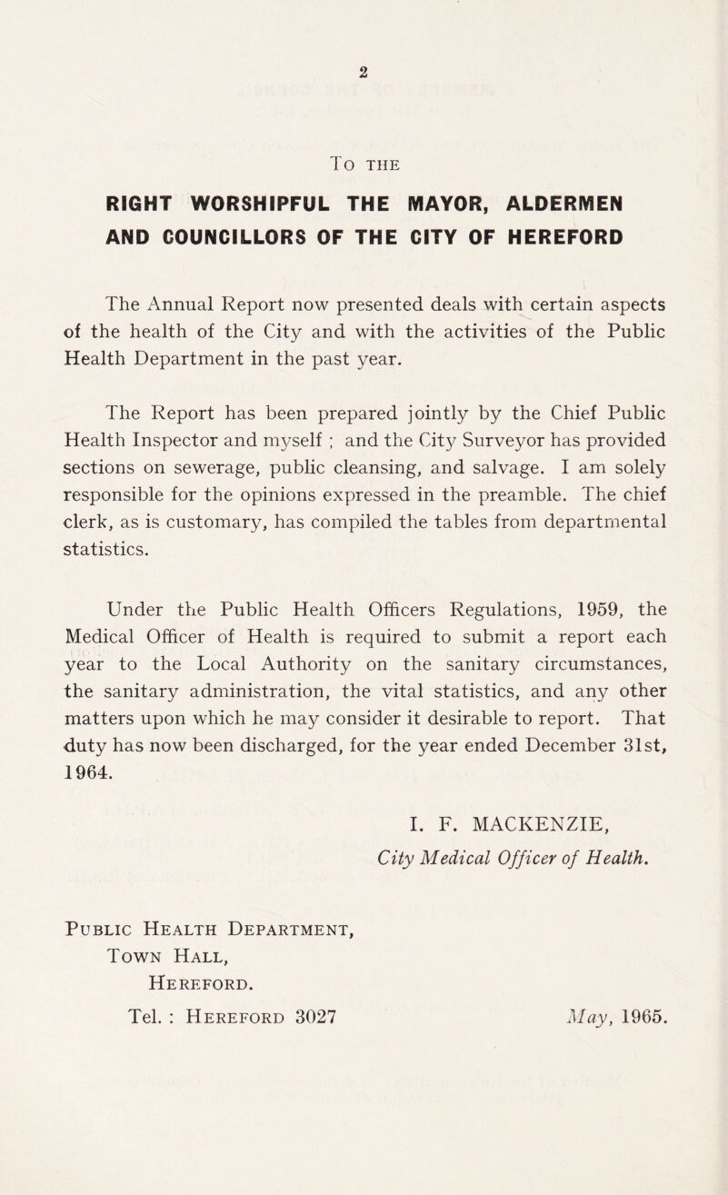 To THE RIGHT WORSHIPFUL THE MAYOR, ALDERMEN AND COUNCILLORS OF THE CITY OF HEREFORD The Annual Report now presented deals with certain aspects of the health of the City and with the activities of the Public Health Department in the past year. The Report has been prepared jointly by the Chief Public Health Inspector and myself ; and the City Surveyor has provided sections on sewerage, public cleansing, and salvage. I am solely responsible for the opinions expressed in the preamble. The chief clerk, as is customary, has compiled the tables from departmental statistics. Under the Public Health Officers Regulations, 1959, the Medical Officer of Health is required to submit a report each year to the Local Authority on the sanitary circumstances, the sanitary administration, the vital statistics, and any other matters upon which he may consider it desirable to report. That duty has now been discharged, for the year ended December 31st, 1964. I. F. MACKENZIE, City Medical Officer of Health. Public Health Department, Town Hall, Hereford. Tel. : Hereford 3027 May, 1965.