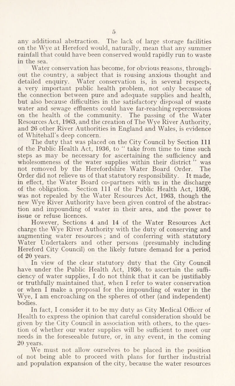 any additional abstraction. The lack of large storage facilities on the Wye at Hereford would, naturally, mean that any summer rainfall that could have been conserved would rapidly run to waste in the sea. Water conservation has become, for obvious reasons, through- out the country, a subject that is rousing anxious thought and detailed enquiry. Water conservation is, in several respects, a very important public health problem, not only because of the connection between pure and adequate supplies and health, but also because difficulties in the satisfactory disposal of waste water and sewage effluents could have far-reaching repercussions on the health of the community. The passing of the Water Resources Act, 1963, and the creation of The Wye River Authority, and 26 other River Authorities in England and Wales, is evidence of Whitehall’s deep concern. The duty that was placed on the City Council by Section 111 of the Public Health Act, 1936, to “ take from time to time such steps as may be necessary for ascertaining the sufficiency and wholesomeness of the water supplies within their district ” was not removed by the Herefordshire Water Board Order. The Order did not relieve us of that statutory responsibility. It made, in effect, the Water Board co-partners with us in the discharge of the obligation. Section 111 of the Public Health Act, 1936, was not repealed by the Water Resources Act, 1963, though the new Wye River Authority have been given control of the abstrac- tion and impounding of water in their area, and the power to issue or refuse licences. However, Sections 4 and 14 of the Water Resources Act charge the Wye River Authority with the duty of conserving and augmenting water resources ; and of conferring with statutory Water Undertakers and other persons (presumably including Hereford City Council) on the likely future demand for a period of 20 years. In view of the clear statutory duty that the City Council have under the Public Health Act, 1936, to ascertain the suffi- ciency of water supplies, I do not think that it can be justifiably or truthfully maintained that, when I refer to water conservation or when I make a proposal for the impounding of water in the Wye, I am encroaching on the spheres of other (and independent) bodies. In fact, I consider it to be my duty as City Medical Officer of Health to express the opinion that careful consideration should be given by the City Council in association with others, to the ques- tion of whether our water supplies will be sufficient to meet our needs in the foreseeable future, or, in any event, in the coming 20 years. We must not allow ourselves to be placed in the position of not being able to proceed with plans for further industrial and population expansion of the city, because the water resources
