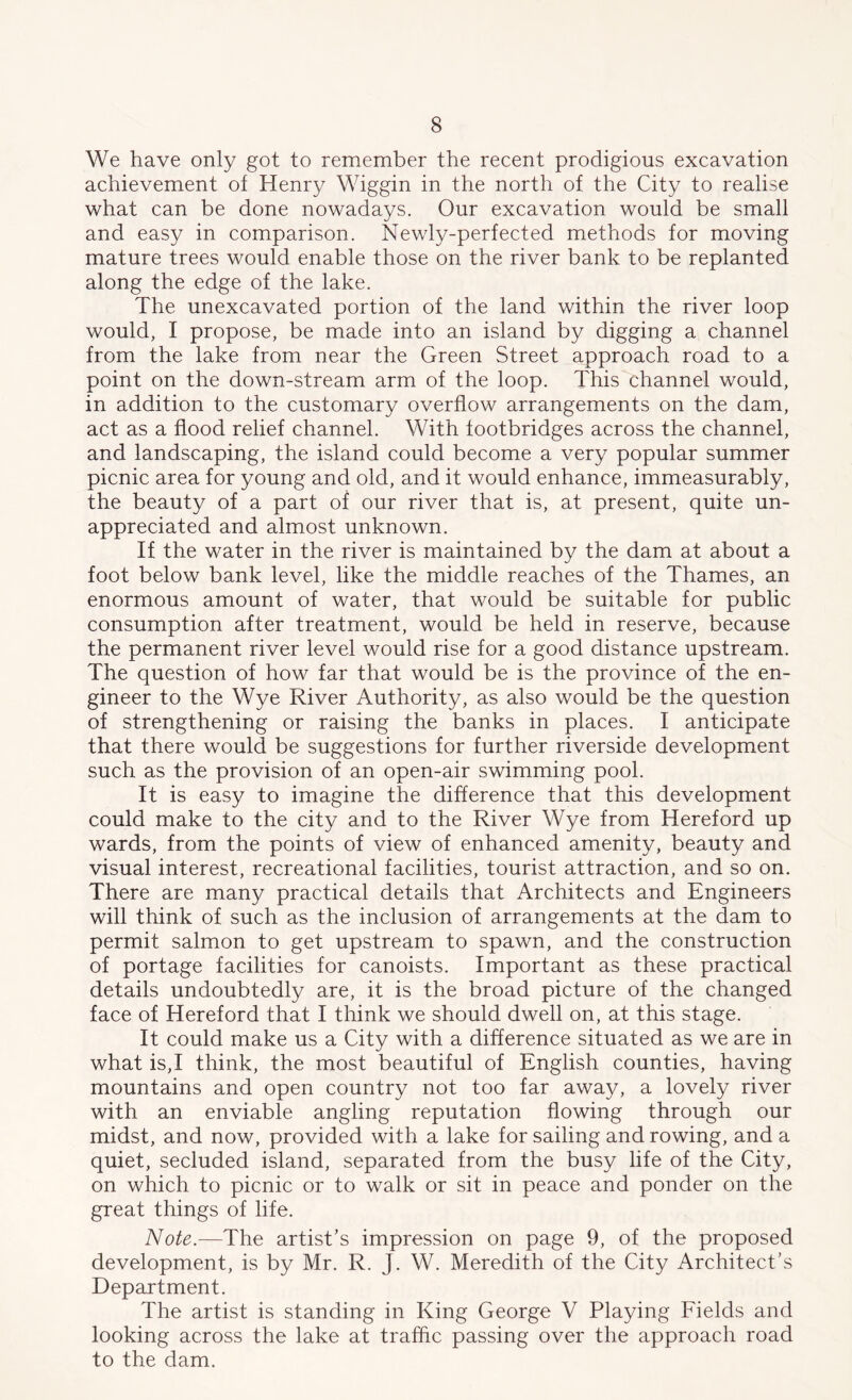 We have only got to remember the recent prodigious excavation achievement of Henry Wiggin in the north of the City to realise what can be done nowadays. Our excavation would be small and easy in comparison. Newly-perfected methods for moving mature trees would enable those on the river bank to be replanted along the edge of the lake. The unexcavated portion of the land within the river loop would, I propose, be made into an island by digging a channel from the lake from near the Green Street approach road to a point on the down-stream arm of the loop. This channel would, in addition to the customary overflow arrangements on the dam, act as a flood relief channel. With footbridges across the channel, and landscaping, the island could become a very popular summer picnic area for young and old, and it would enhance, immeasurably, the beauty of a part of our river that is, at present, quite un- appreciated and almost unknown. If the water in the river is maintained by the dam at about a foot below bank level, like the middle reaches of the Thames, an enormous amount of water, that would be suitable for public consumption after treatment, would be held in reserve, because the permanent river level would rise for a good distance upstream. The question of how far that would be is the province of the en- gineer to the Wye River Authority, as also would be the question of strengthening or raising the banks in places. I anticipate that there would be suggestions for further riverside development such as the provision of an open-air swimming pool. It is easy to imagine the difference that this development could make to the city and to the River Wye from Hereford up wards, from the points of view of enhanced amenity, beauty and visual interest, recreational facilities, tourist attraction, and so on. There are many practical details that Architects and Engineers will think of such as the inclusion of arrangements at the dam to permit salmon to get upstream to spawn, and the construction of portage facilities for canoists. Important as these practical details undoubtedly are, it is the broad picture of the changed face of Hereford that I think we should dwell on, at this stage. It could make us a City with a difference situated as we are in what is,I think, the most beautiful of English counties, having mountains and open country not too far away, a lovely river with an enviable angling reputation flowing through our midst, and now, provided with a lake for sailing and rowing, and a quiet, secluded island, separated from the busy life of the City, on which to picnic or to walk or sit in peace and ponder on the great things of life. Note.—The artist’s impression on page 9, of the proposed development, is by Mr. R. J. W. Meredith of the City Architect’s Department. The artist is standing in King George V Playing Fields and looking across the lake at traffic passing over the approach road to the dam.