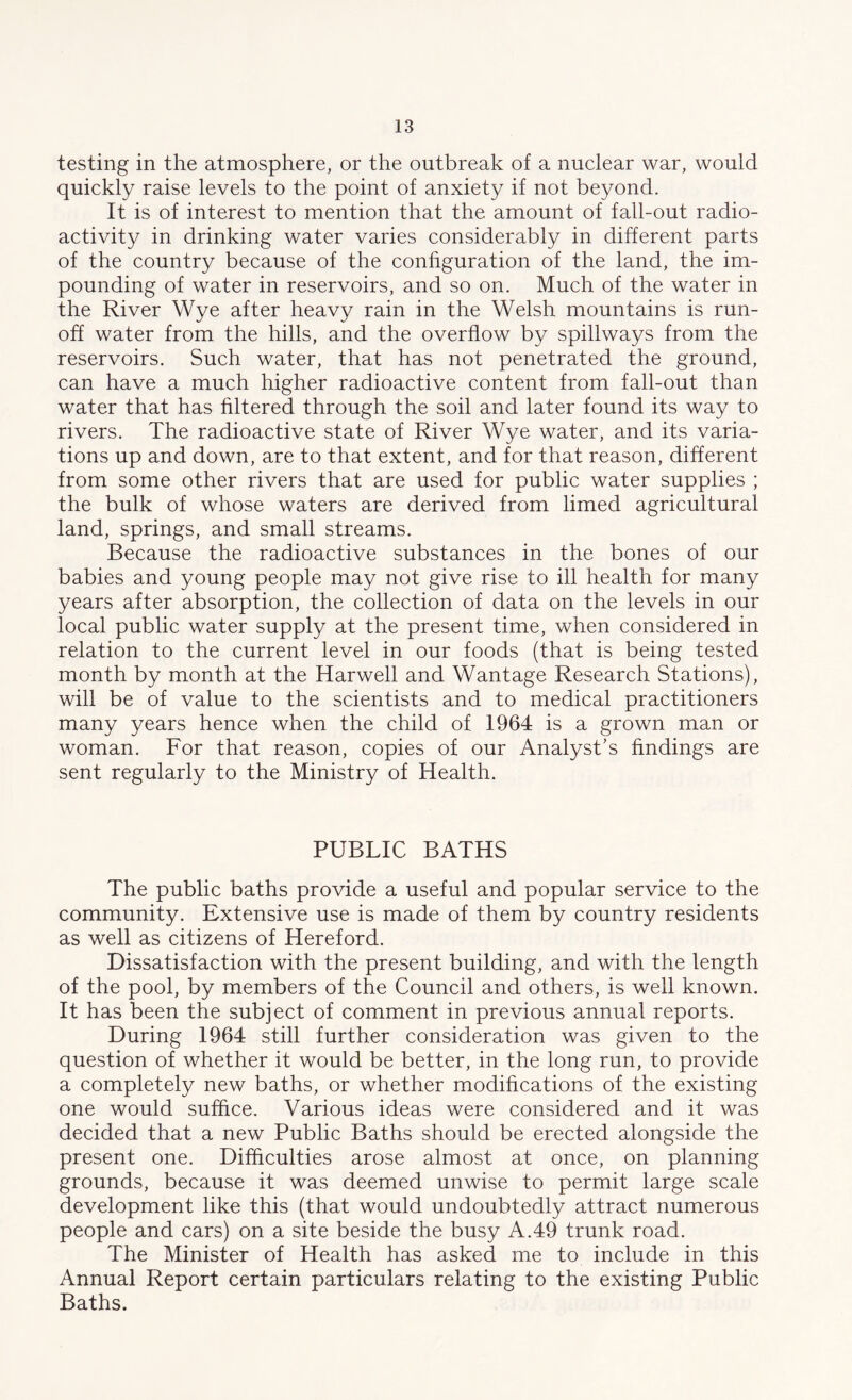 testing in the atmosphere, or the outbreak of a nuclear war, would quickly raise levels to the point of anxiety if not beyond. It is of interest to mention that the amount of fall-out radio- activity in drinking water varies considerably in different parts of the country because of the configuration of the land, the im- pounding of water in reservoirs, and so on. Much of the water in the River Wye after heavy rain in the Welsh mountains is run- off water from the hills, and the overflow by spillways from the reservoirs. Such water, that has not penetrated the ground, can have a much higher radioactive content from fall-out than water that has filtered through the soil and later found its way to rivers. The radioactive state of River Wye water, and its varia- tions up and down, are to that extent, and for that reason, different from some other rivers that are used for public water supplies ; the bulk of whose waters are derived from limed agricultural land, springs, and small streams. Because the radioactive substances in the bones of our babies and young people may not give rise to ill health for many years after absorption, the collection of data on the levels in our local public water supply at the present time, when considered in relation to the current level in our foods (that is being tested month by month at the Harwell and Wantage Research Stations), will be of value to the scientists and to medical practitioners many years hence when the child of 1964 is a grown man or woman. For that reason, copies of our Analyst's findings are sent regularly to the Ministry of Health. PUBLIC BATHS The public baths provide a useful and popular service to the community. Extensive use is made of them by country residents as well as citizens of Hereford. Dissatisfaction with the present building, and with the length of the pool, by members of the Council and others, is well known. It has been the subject of comment in previous annual reports. During 1964 still further consideration was given to the question of whether it would be better, in the long run, to provide a completely new baths, or whether modifications of the existing one would suffice. Various ideas were considered and it was decided that a new Public Baths should be erected alongside the present one. Difficulties arose almost at once, on planning grounds, because it was deemed unwise to permit large scale development like this (that would undoubtedly attract numerous people and cars) on a site beside the busy A.49 trunk road. The Minister of Health has asked me to include in this Annual Report certain particulars relating to the existing Public Baths.