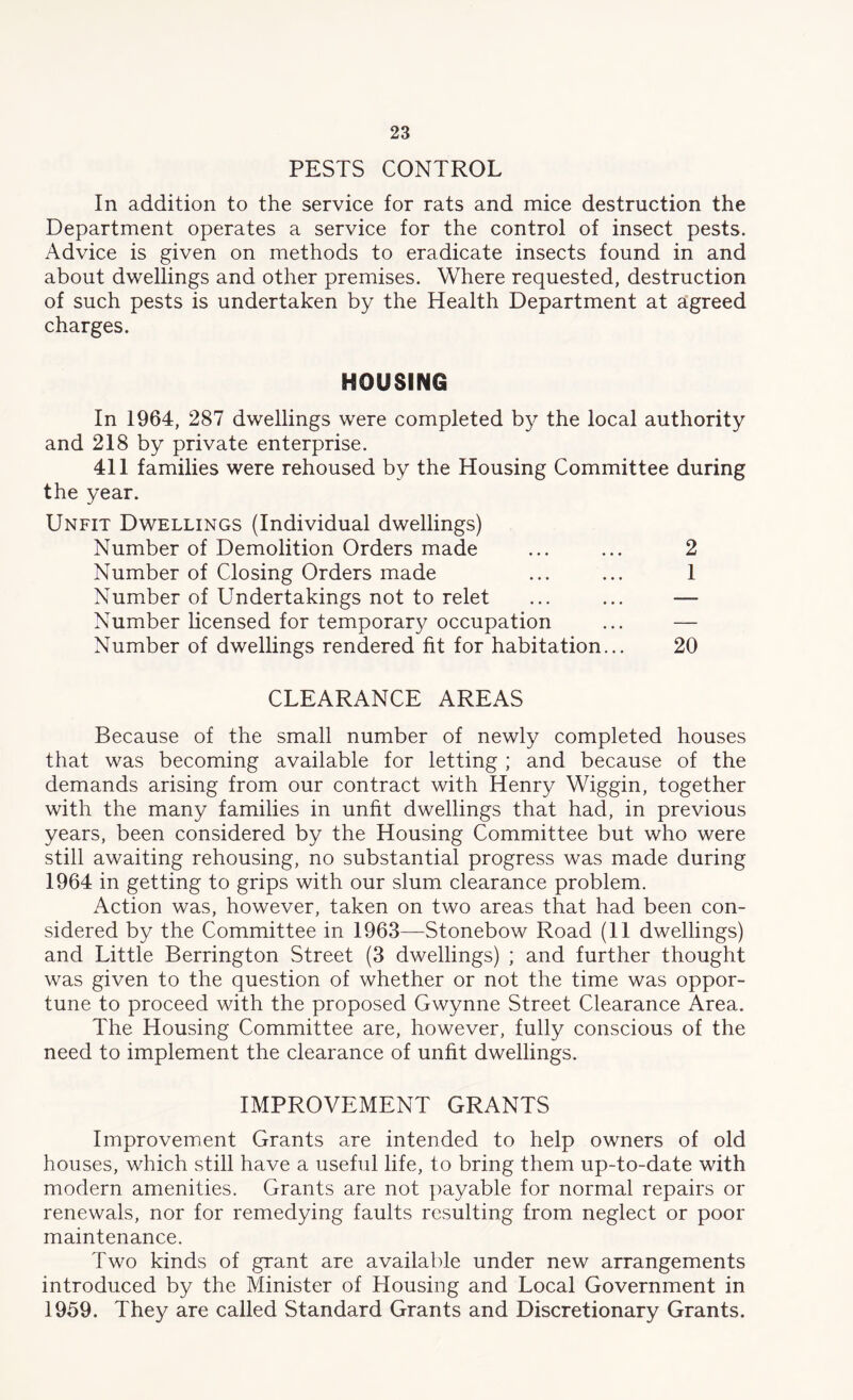 PESTS CONTROL In addition to the service for rats and mice destruction the Department operates a service for the control of insect pests. Advice is given on methods to eradicate insects found in and about dwellings and other premises. Where requested, destruction of such pests is undertaken by the Health Department at agreed charges. HOUSING In 1964, 287 dwellings were completed by the local authority and 218 by private enterprise. 411 families were rehoused by the Housing Committee during the year. Unfit Dwellings (Individual dwellings) Number of Demolition Orders made ... ... 2 Number of Closing Orders made ... ... 1 Number of Undertakings not to relet ... ... — Number licensed for temporal occupation ... — Number of dwellings rendered fit for habitation... 20 CLEARANCE AREAS Because of the small number of newly completed houses that was becoming available for letting ; and because of the demands arising from our contract with Henry Wiggin, together with the many families in unfit dwellings that had, in previous years, been considered by the Housing Committee but who were still awaiting rehousing, no substantial progress was made during 1964 in getting to grips with our slum clearance problem. Action was, however, taken on two areas that had been con- sidered by the Committee in 1963—Stonebow Road (11 dwellings) and Little Berrington Street (3 dwellings) ; and further thought was given to the question of whether or not the time was oppor- tune to proceed with the proposed Gwynne Street Clearance Area. The Housing Committee are, however, fully conscious of the need to implement the clearance of unfit dwellings. IMPROVEMENT GRANTS Improvement Grants are intended to help owners of old houses, which still have a useful life, to bring them up-to-date with modern amenities. Grants are not payable for normal repairs or renewals, nor for remedying faults resulting from neglect or poor maintenance. Two kinds of grant are available under new arrangements introduced by the Minister of Housing and Local Government in 1959. They are called Standard Grants and Discretionary Grants.