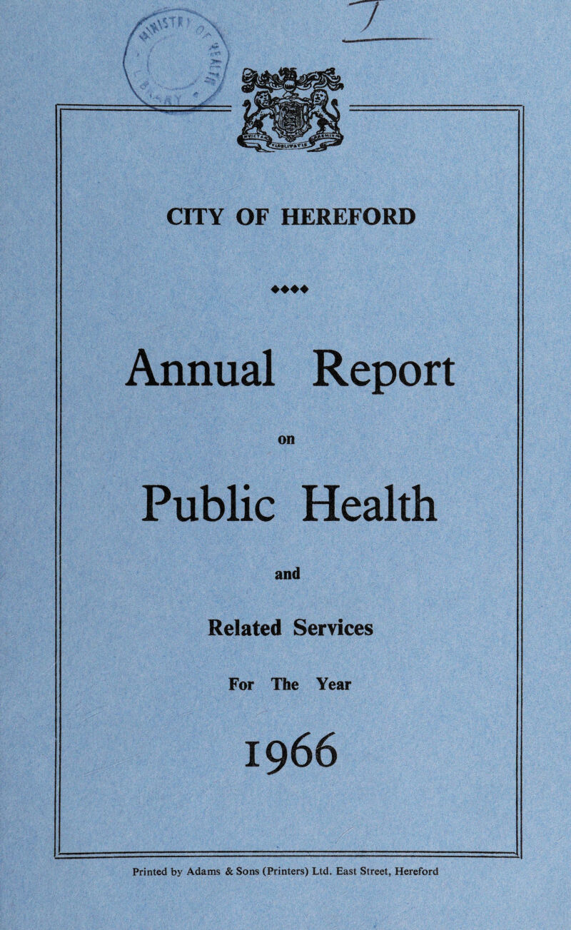 CITY OF HEREFORD ♦♦♦♦ Annual Report on Public Health and Related Services For The Year 1966 Printed by Adams & Sons (Printers) Ltd. East Street, Hereford