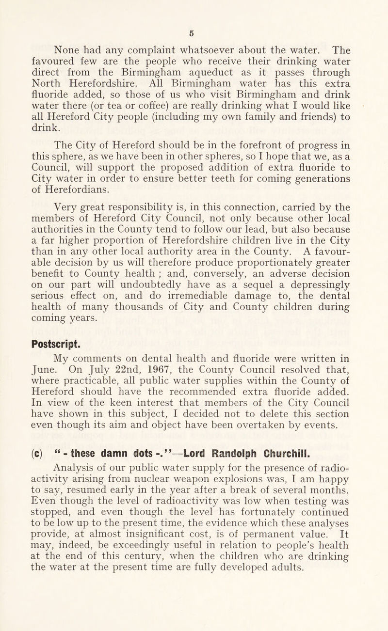 None had any complaint whatsoever about the water. The favoured few are the people who receive their drinking water direct from the Birmingham aqueduct as it passes through North Herefordshire. All Birmingham water has this extra fluoride added, so those of us who visit Birmingham and drink water there (or tea or coffee) are really drinking what I would like all Hereford City people (including my own family and friends) to drink. The City of Hereford should be in the forefront of progress in this sphere, as we have been in other spheres, so I hope that we, as a Council, will support the proposed addition of extra fluoride to City water in order to ensure better teeth for coming generations of Herefordians. Very great responsibility is, in this connection, carried by the members of Hereford City Council, not only because other local authorities in the County tend to follow our lead, but also because a far higher proportion of Herefordshire children live in the City than in any other local authority area in the County. A favour- able decision by us will therefore produce proportionately greater benefit to County health ; and, conversely, an adverse decision on our part will undoubtedly have as a sequel a depressingly serious effect on, and do irremediable damage to, the dental health of many thousands of City and County children during coming years. Postscript. My comments on dental health and fluoride were written in June. On July 22nd, 1967, the County Council resolved that, where practicable, all public water supplies within the County of Hereford should have the recommended extra fluoride added. In view of the keen interest that members of the City Council have shown in this subject, I decided not to delete this section even though its aim and object have been overtaken by events. (c) “-these damn dots-.”—Lord Randolph Churchill. Analysis of our public water supply for the presence of radio- activity arising from nuclear weapon explosions was, I am happy to say, resumed early in the year after a break of several months. Even though the level of radioactivity was low when testing was stopped, and even though the level has fortunately continued to be low up to the present time, the evidence which these analyses provide, at almost insignificant cost, is of permanent value. It may, indeed, be exceedingly useful in relation to people’s health at the end of this century, when the children who are drinking the water at the present time are fully developed adults.