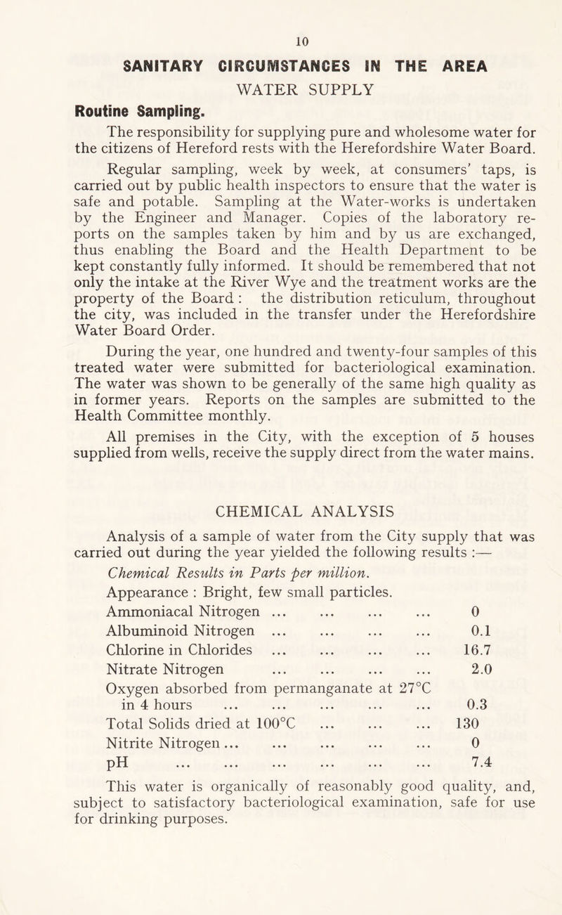 SANITARY CIRCUMSTANCES §N THE AREA WATER SUPPLY Routine Sampling. The responsibility for supplying pure and wholesome water for the citizens of Hereford rests with the Herefordshire Water Board. Regular sampling, week by week, at consumers' taps, is carried out by public health inspectors to ensure that the water is safe and potable. Sampling at the Water-works is undertaken by the Engineer and Manager. Copies of the laboratory re- ports on the samples taken by him and by us are exchanged, thus enabling the Board and the Health Department to be kept constantly fully informed. It should be remembered that not only the intake at the River Wye and the treatment works are the property of the Board : the distribution reticulum, throughout the city, was included in the transfer under the Herefordshire Water Board Order. During the year, one hundred and twenty-four samples of this treated water were submitted for bacteriological examination. The water was shown to be generally of the same high quality as in former years. Reports on the samples are submitted to the Health Committee monthly. All premises in the City, with the exception of 5 houses supplied from wells, receive the supply direct from the water mains. CHEMICAL ANALYSIS Analysis of a sample of water from the City supply that was carried out during the year yielded the following results : — Chemical Results in Parts per million. Appearance : Bright, few small particles. Ammoniacal Nitrogen ... ... ... ... 0 Albuminoid Nitrogen ... ... ... ... 0.1 Chlorine in Chlorides ... ... ... ... 16.7 Nitrate Nitrogen ... ... ... ... 2.0 Oxygen absorbed from permanganate at 27°C in 4 hours ... ... ... ... ... 0.3 Total Solids dried at 100°C ... ... ... 130 Nitrite Nitrogen... ... ... ... ... 0 pH ... ... ... ... ... ... 7.4 This water is organically of reasonably good quality, and, subject to satisfactory bacteriological examination, safe for use for drinking purposes.
