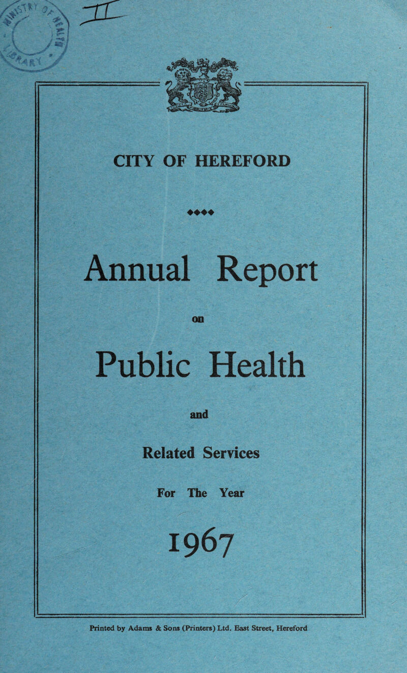 CITY OF HEREFORD ♦♦♦♦ Annual Report on Public Health and Related Services For The Year 1967 Printed by Adams & Sons (Printers) Ltd. East Street, Hereford