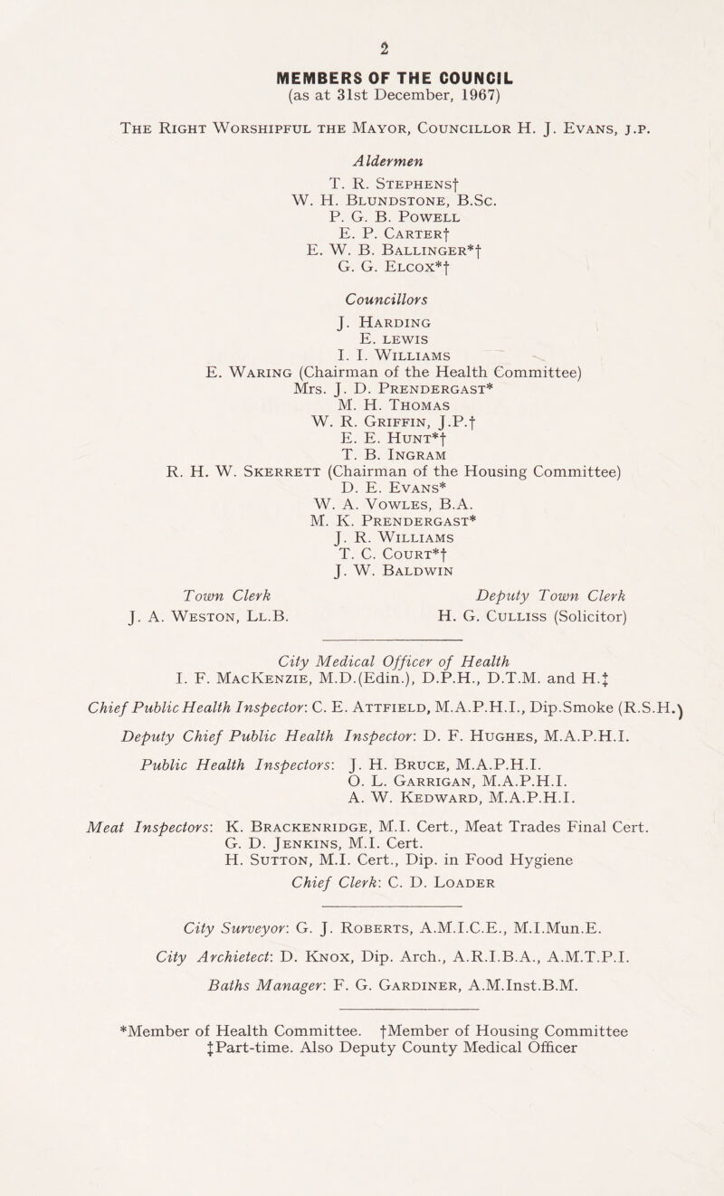 MEMBERS OF THE COUNCSL (as at 31st December, 1967) The Right Worshipful the Mayor, Councillor H. J. Evans, j.p. A Idermen T. R. Stephens! W. H. Blundstone, B.Sc. P. G. B. Powell E. P. Carter! E. W. B. Ballinger*! G. G. Elcox*! Councillors J. Harding E. LEWIS I. I. Williams E. Waring (Chairman of the Health Committee) Mrs. J. D. Prendergast* M. H. Thomas W. R. Griffin, J.P.! E. E. Hunt*! T. B. Ingram R. H. W. Skerrett (Chairman of the Housing Committee) D. E. Evans* W. A. Vowles, B.A. M. K. Prendergast* J. R. Williams T. C. Court*! J. W. Baldwin Deputy Town Clerk H. G. Culliss (Solicitor) Town Clerk J. A. Weston, Ll.B. City Medical Officer of Health I. F. Mackenzie, M.D.(Edin.), D.P.H., D.T.M. and H.J Chief Public Health Inspector: C. E. Attfield, M.A.P.H.I., Dip.Smoke (R.S.H.) Deputy Chief Public Health Inspector: D. F. Hughes, M.A.P.H.l. Public Health Inspectors: J. H. Bruce, M.A.P.H.l. O. L. Garrigan, M.A.P.H.l. A. W. Kedward, M.A.P.H.l. Meat Inspectors: K. Brackenridge, M.I. Cert., Meat Trades Final Cert. G. D. Jenkins, M.I. Cert. H. Sutton, M.I. Cert., Dip. in Food Hygiene Chief Clerk: C. D. Loader City Surveyor: G. J. Roberts, A.M.I.C.E., M.I.Mun.E. City Archietect: D. Knox, Dip. Arch., A.R.I.B.A., A.M.T.P.I. Baths Manager: F. G. Gardiner, A.M.Inst.B.M. *Member of Health Committee. !Member of Housing Committee !Part-time. Also Deputy County Medical Officer