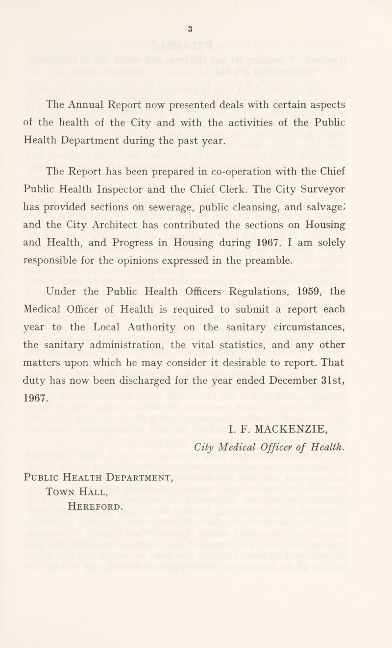 The Annual Report now presented deals with certain aspects of the health of the City and with the activities of the Public Health Department during the past year. The Report has been prepared in co-operation with the Chief Public Health Inspector and the Chief Clerk. The City Surveyor has provided sections on sewerage, public cleansing, and salvage.' and the City Architect has contributed the sections on Housing and Health, and Progress in Housing during 1967. I am solely responsible for the opinions expressed in the preamble. Under the Public Health Officers Regulations, 1959, the Medical Officer of Health is required to submit a report each year to the Local Authority on the sanitary circumstances, the sanitary administration, the vital statistics, and any other matters upon which he may consider it desirable to report. That duty has now been discharged for the year ended December 31st, 1967. I. F. MACKENZIE, City Medical Officer of Health. Public Health Department, Town Hall, Hereford.