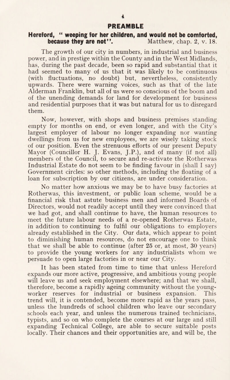 PREAMBLE Hereford, “ weeping for her children, and would not be comforted, because they are not”. Matthew, chap. 2, v. 18. The growth of our city in numbers, in industrial and business power, and in prestige within the County and in the West Midlands, has, during the past decade, been so rapid and substantial that it had seemed to many of us that it was likely to be continuous (with fluctuations, no doubt) but, nevertheless, consistently upwards. There were warning voices, such as that of the late Alderman Franklin, but all of us were so conscious of the boom and of the unending demands for land for development for business and residential purposes that it was but natural for us to disregard them. Now, however, with shops and business premises standing empty for months on end, or even longer, and with the City’s largest employer of labour no longer expanding nor wanting dwellings from us for new employees, we are wisely taking stock of our position. Even the strenuous efforts of our present Deputy Mayor (Councillor H. J. Evans, J.P.), and of many (if not all) members of the Council, to secure and re-activate the Rotherwas Industrial Estate do not seem to be finding favour in (shall I say) Government circles: so other methods, including the floating of a loan for subscription by our citizens, are under consideration. No matter how anxious we may be to have busy factories at Rotherwas, this investment, or public loan scheme, would be a financial risk that astute business men and informed Boards of Directors, would not readily accept until they were convinced that we had got, and shall continue to have, the human resources to meet the future labour needs of a re-opened Rotherwas Estate, in addition to continuing to fulfil our obligations to employers already established in the City. Our data, which appear to point to diminishing human resources, do not encourage one to think that we shall be able to continue (after 25 or, at most, 30 years) to provide the young workers for any industrialists whom we persuade to open large factories in or near our City. It has been stated from time to time that unless Hereford expands our more active, progressive, and ambitious young people will leave us and seek employment elsewhere; and that we shall, therefore, become a rapidly ageing community without the young- worker reserves for industrial or business expansion. This trend will, it is contended, become more rapid as the years pass, unless the hundreds of school children who leave our secondary schools each year, and unless the numerous trained technicians, typists, and so on who complete the courses at our large and still expanding Technical College, are able to secure suitable posts locally. Their chances and their opportunities are, and will be, the