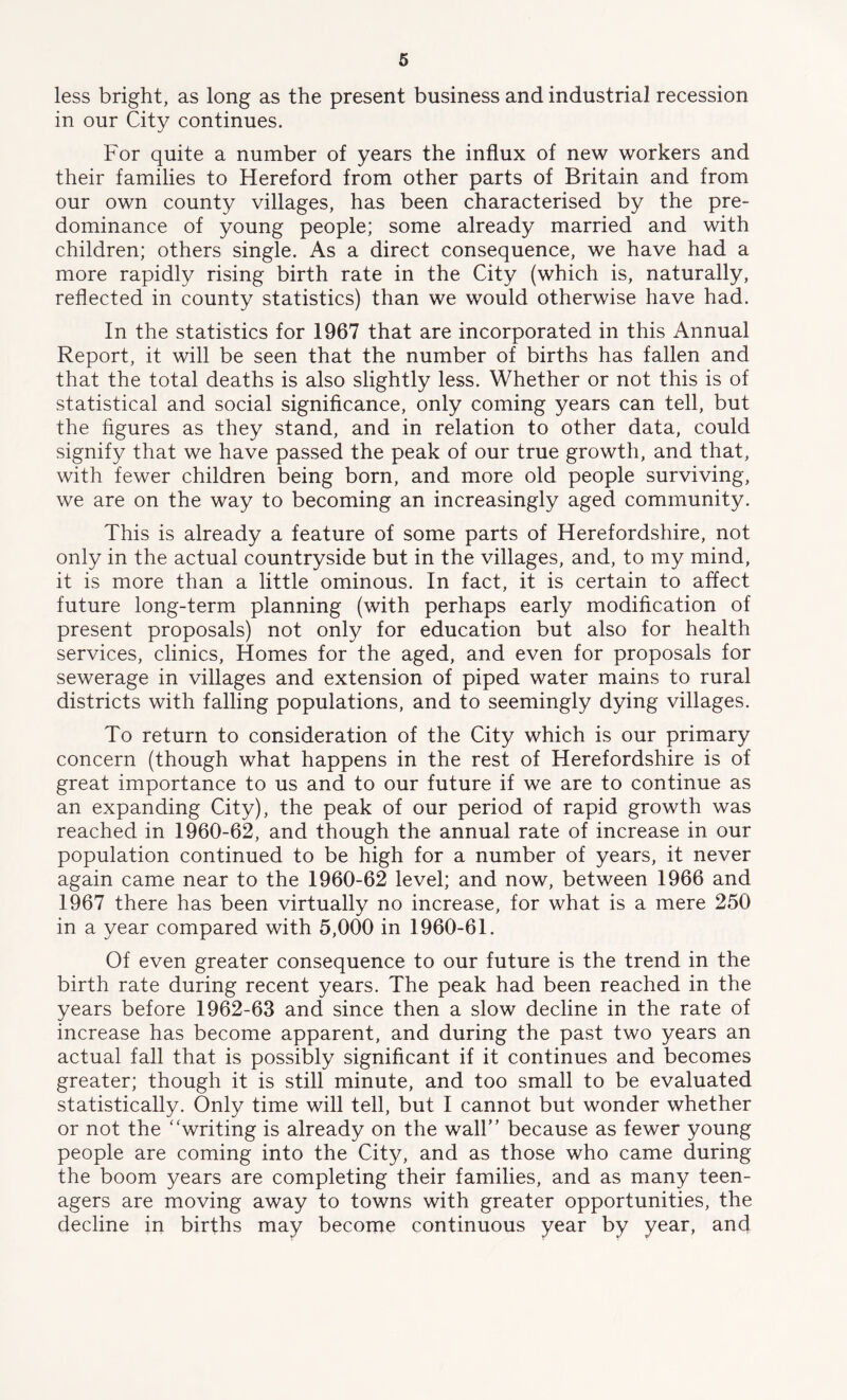 less bright, as long as the present business and industrial recession in our City continues. For quite a number of years the influx of new workers and their families to Hereford from other parts of Britain and from our own county villages, has been characterised by the pre- dominance of young people; some already married and with children; others single. As a direct consequence, we have had a more rapidly rising birth rate in the City (which is, naturally, reflected in county statistics) than we would otherwise have had. In the statistics for 1967 that are incorporated in this Annual Report, it will be seen that the number of births has fallen and that the total deaths is also slightly less. Whether or not this is of statistical and social significance, only coming years can tell, but the figures as they stand, and in relation to other data, could signify that we have passed the peak of our true growth, and that, with fewer children being born, and more old people surviving, we are on the way to becoming an increasingly aged community. This is already a feature of some parts of Herefordshire, not only in the actual countryside but in the villages, and, to my mind, it is more than a little ominous. In fact, it is certain to affect future long-term planning (with perhaps early modification of present proposals) not only for education but also for health services, clinics, Homes for the aged, and even for proposals for sewerage in villages and extension of piped water mains to rural districts with falling populations, and to seemingly dying villages. To return to consideration of the City which is our primary concern (though what happens in the rest of Herefordshire is of great importance to us and to our future if we are to continue as an expanding City), the peak of our period of rapid growth was reached in 1960-62, and though the annual rate of increase in our population continued to be high for a number of years, it never again came near to the 1960-62 level; and now, between 1966 and 1967 there has been virtually no increase, for what is a mere 250 in a year compared with 5,000 in 1960-61. Of even greater consequence to our future is the trend in the birth rate during recent years. The peak had been reached in the years before 1962-63 and since then a slow decline in the rate of increase has become apparent, and during the past two years an actual fall that is possibly significant if it continues and becomes greater; though it is still minute, and too small to be evaluated statistically. Only time will tell, but I cannot but wonder whether or not the “writing is already on the wall” because as fewer young people are coming into the City, and as those who came during the boom years are completing their families, and as many teen- agers are moving away to towns with greater opportunities, the decline in births may become continuous year by year, and