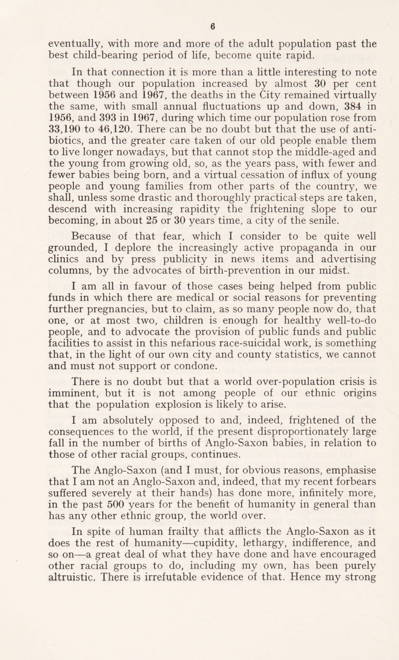 eventually, with more and more of the adult population past the best child-bearing period of life, become quite rapid. In that connection it is more than a little interesting to note that though our population increased by almost 30 per cent between 1956 and 1967, the deaths in the City remained virtually the same, with small annual fluctuations up and down, 384 in 1956, and 393 in 1967, during which time our population rose from 33,190 to 46,120. There can be no doubt but that the use of anti- biotics, and the greater care taken of our old people enable them to live longer nowadays, but that cannot stop the middle-aged and the young from growing old, so, as the years pass, with fewer and fewer babies being born, and a virtual cessation of influx of young people and young families from other parts of the country, we shall, unless some drastic and thoroughly practical steps are taken, descend with increasing rapidity the frightening slope to our becoming, in about 25 or 30 years time, a city of the senile. Because of that fear, which I consider to be quite well grounded, I deplore the increasingly active propaganda in our clinics and by press publicity in news items and advertising columns, by the advocates of birth-prevention in our midst. I am all in favour of those cases being helped from public funds in which there are medical or social reasons for preventing further pregnancies, but to claim, as so many people now do, that one, or at most two, children is enough for healthy well-to-do people, and to advocate the provision of public funds and public facilities to assist in this nefarious race-suicidal work, is something that, in the light of our own city and county statistics, we cannot and must not support or condone. There is no doubt but that a world over-population crisis is imminent, but it is not among people of our ethnic origins that the population explosion is likely to arise. I am absolutely opposed to and, indeed, frightened of the consequences to the world, if the present disproportionately large fall in the number of births of Anglo-Saxon babies, in relation to those of other racial groups, continues. The Anglo-Saxon (and I must, for obvious reasons, emphasise that I am not an Anglo-Saxon and, indeed, that my recent forbears suffered severely at their hands) has done more, infinitely more, in the past 500 years for the benefit of humanity in general than has any other ethnic group, the world over. In spite of human frailty that afflicts the Anglo-Saxon as it does the rest of humanity—cupidity, lethargy, indifference, and so on—a great deal of what they have done and have encouraged other racial groups to do, including my own, has been purely altruistic. There is irrefutable evidence of that. Hence my strong