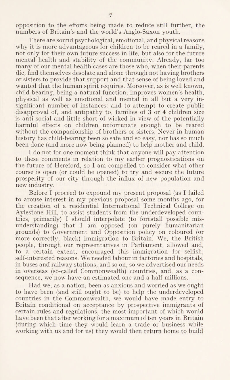 opposition to the efforts being made to reduce still further, the numbers of Britain’s and the world’s Anglo-Saxon youth. There are sound psychological, emotional, and physical reasons why it is more advantageous for children to be reared in a family, not only for their own future success in life, but also for the future mental health and stability of the community. Already, far too many of our mental health cases are those who, when their parents die, find themselves desolate and alone through not having brothers or sisters to provide that support and that sense of being loved and wanted that the human spirit requires. Moreover, as is well known, child bearing, being a natural function, improves women’s health, physical as well as emotional and mental in all but a very in- significant number of instances: and to attempt to create public disapproval of, and antipathy to, families of 3 or 4 children size is anti-social and little short of wicked in view of the potentially harmful effects on children unfortunate enough to be reared without the companionship of brothers or sisters. Never in human history has child-bearing been so safe and so easy, nor has so much been done (and more now being planned) to help mother and child. I do not for one moment think that anyone will pay attention to these comments in relation to my earlier prognostications on the future of Hereford, so I am compelled to consider what other course is open (or could be opened) to try and secure the future prosperity of our city through the influx of new population and new industry. Before I proceed to expound my present proposal (as I failed to arouse interest in my previous proposal some months ago, for the creation of a residential International Technical College on Aylestone Hill, to assist students from the underdeveloped coun- tries, primarily) I should interpolate (to forestall possible mis- understanding) that I am opposed (on purely humanitarian grounds) to Government and Opposition policy on coloured (or more correctly, black) immigration to Britain. We, the British people, through our representatives in Parliament, allowed and, to a certain extent, encouraged this immigration for selfish, self-interested reasons. We needed labour in factories and hospitals, in buses and railway stations, and so on, so we advertised our needs in overseas (so-called Commonwealth) countries, and, as a con- sequence, we now have an estimated one and a half millions. Had we, as a nation, been as anxious and worried as we ought to have been (and still ought to be) to help the underdeveloped countries in the Commonwealth, we would have made entry to Britain conditional on acceptance by prospective immigrants of certain rules and regulations, the most important of which would have been that after working for a maximum of ten years in Britain (during which time they would learn a trade or business while working with us and for us) they would then return home to build