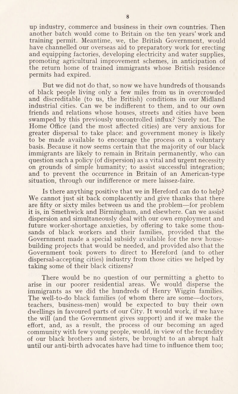 up industry, commerce and business in their own countries. Then another batch would come to Britain on the ten years’ work and training permit. Meantime, we, the British Government, would have channelled our overseas aid to preparatory work for erecting and equipping factories, developing electricity and water supplies, promoting agricultural improvement schemes, in anticipation of the return home of trained immigrants whose British residence permits had expired. But we did not do that, so now we have hundreds of thousands of black people living only a few miles from us in overcrowded and discreditable (to us, the British) conditions in our Midland industrial cities. Can we be indifferent to them, and to our own friends and relations whose houses, streets and cities have been swamped by this previously uncontrolled influx? Surely not. The Home Office (and the most affected cities) are very anxious for greater dispersal to take place: and government money is likely to be made available to encourage the process on a voluntary basis. Because it now seems certain that the majority of our black immigrants are likely to remain in Britain permanently, who can question such a policy (of dispersion) as a vital and urgent necessity on grounds of simple humanity; to assist successful integration; and to prevent the occurrence in Britain of an American-type situation, through our indifference or mere laissez-faire. Is there anything positive that we in Hereford can do to help? We cannot just sit back complacently and give thanks that there are fifty or sixty miles between us and the problem—for problem it is, in Smethwick and Birmingham, and elsewhere. Can we assist dispersion and simultaneously deal with our own employment and future worker-shortage anxieties, by offering to take some thou- sands of black workers and their families, provided that the Government made a special subsidy available for the new house- building projects that would be needed, and provided also that the Government took powers to direct to Hereford (and to other dispersal-accepting cities) industry from those cities we helped by taking some of their black citizens? There would be no question of our permitting a ghetto to arise in our poorer residential areas. We would disperse the immigrants as we did the hundreds of Henry Wiggin families. The well-to-do black families (of whom there are some—doctors, teachers, business-men) would be expected to buy their own dwellings in favoured parts of our City. It would work, if we have the will (and the Government gives support) and if we make the effort, and, as a result, the process of our becoming an aged community with few young people, would, in view of the fecundity of our black brothers and sisters, be brought to an abrupt halt until our anti-birth advocates have had time to influence them too;