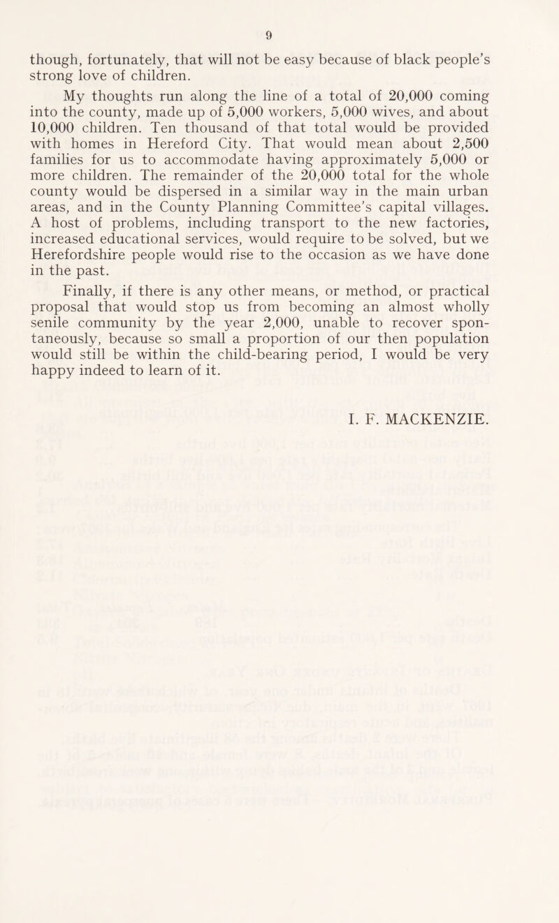 though, fortunately, that will not be easy because of black people’s strong love of children. My thoughts run along the line of a total of 20,000 coming into the county, made up of 5,000 workers, 5,000 wives, and about 10,000 children. Ten thousand of that total would be provided with homes in Hereford City. That would mean about 2,500 families for us to accommodate having approximately 5,000 or more children. The remainder of the 20,000 total for the whole county would be dispersed in a similar way in the main urban areas, and in the County Planning Committee’s capital villages. A host of problems, including transport to the new factories, increased educational services, would require to be solved, but we Herefordshire people would rise to the occasion as we have done in the past. Finally, if there is any other means, or method, or practical proposal that would stop us from becoming an almost wholly senile community by the year 2,000, unable to recover spon- taneously, because so small a proportion of our then population would still be within the child-bearing period, I would be very happy indeed to learn of it. I. F. MACKENZIE.