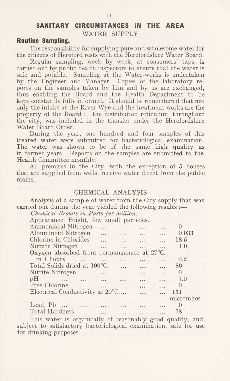 SANITARY CIRCUMSTANCES M THE AREA WATER SUPPLY Routine Sampling. The responsibility for supplying pure and wholesome water for the citizens of Hereford rests with the Herefordshire Water Board. Regular sampling, week by week, at consumers’ taps, is carried out by public health inspectors to ensure that the water is safe and potable. Sampling at the Water-works is undertaken by the Engineer and Manager. Copies of the laboratory re- ports on the samples taken by him and by us are exchanged, thus enabling the Board and the Health Department to be kept constantly fully informed. It should be remembered that not only the intake at the River Wye and the treatment works are the property of the Board : the distribution reticulum, throughout the city, was included in the transfer under the Herefordshire Water Board Order. During the year, one hundred and four samples of this treated water were submitted for bacteriological examination. The water was shown to be of the same high quality as in former years. Reports on the samples are submitted to the Health Committee monthly. All premises in the City, with the exception of 5 houses that are supplied from wells, receive water direct from the public mains. CHEMICAL ANALYSIS Analysis of a sample of water from the City supply that was carried out during the year yielded the following results :— Chemical Results in Parts per million. Appearance: Bright, few small particles. Ammoniacal Nitrogen ... ... ... ... 0 Albuminoid Nitrogen ... ... ... ... 0.033 Chlorine in Chlorides ... ... ... ... 18.5 Nitrate Nitrogen ... ... ... ... 1.0 Oxygen absorbed from permanganate at 27°C. in 4 hours ... ... ... ... ... 0.2 Total Solids dried at 100°C. ... ... ... 80 Nitrite Nitrogen ... ... ... ... ... 0 pH ... ... ... ... ... ... 7.0 Free Chlorine ... ... ... ... ... 0 Electrical Conductivity at 20°C.... ... ... 131 micromhos Lead, Pb ... ... ... ... ... ... 0 Total Hardness ... ... ... ... ... 78 This water is organically of reasonably good quality, and, subject to satisfactory bacteriological examination, safe for use for drinking purposes.