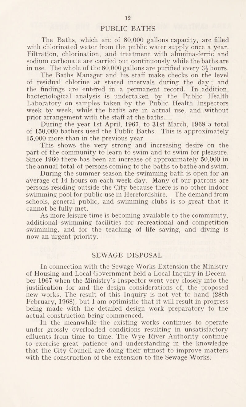 PUBLIC BATHS The Baths, which are of 80,000 gallons capacity, are filled with chlorinated water from the public water supply once a year. Filtration, chlorination, and treatment with alumina-ferric and sodium carbonate are carried out continuously while the baths are in use. The whole of the 80,000 gallons are purified every 3| hours. The Baths Manager and his staff make checks on the level of residual chlorine at stated intervals during the day ; and the findings are entered in a permanent record. In addition, bacteriological analysis is undertaken by the Public Health Laboratory on samples taken by the Public Health Inspectors week by week, while the baths are in actual use, and without prior arrangement with the staff at the baths. During the year 1st April, 1967, to 31st March, 1968 a total of 150,000 bathers used the Public Baths. This is approximately 15,000 more than in the previous year. This shows the very strong and increasing desire on the part of the community to learn to swim and to swim for pleasure. Since 1960 there has been an increase of approximately 50,000 in the annual total of persons coming to the baths to bathe and swim. During the summer season the swimming bath is open for an average of 14 hours on each week day. Many of our patrons are persons residing outside the City because there is no other indoor swimming pool for public use in Herefordshire. The demand from schools, general public, and swimming clubs is so great that it cannot be fully met. As more leisure time is becoming available to the community, additional swimming facilities for recreational and competition swimming, and for the teaching of life saving, and diving is now an urgent priority. SEWAGE DISPOSAL In connection with the Sewage Works Extension the Ministry of Housing and Local Government held a Local Inquiry in Decem- ber 1967 when the Ministry's Inspector went very closely into the justification for and the design considerations of, the proposed new works. The result of this Inquiry is not yet to hand (28th February, 1968), but I am optimistic that it will result in progress being made with the detailed design work preparatory to the actual construction being commenced. In the meanwhile the existing works continues to operate under grossly overloaded conditions resulting in unsatisfactory effluents from time to time. The Wye River Authority continue to exercise great patience and understanding in the knowledge that the City Council are doing their utmost to improve matters with the construction of the extension to the Sewage Works.