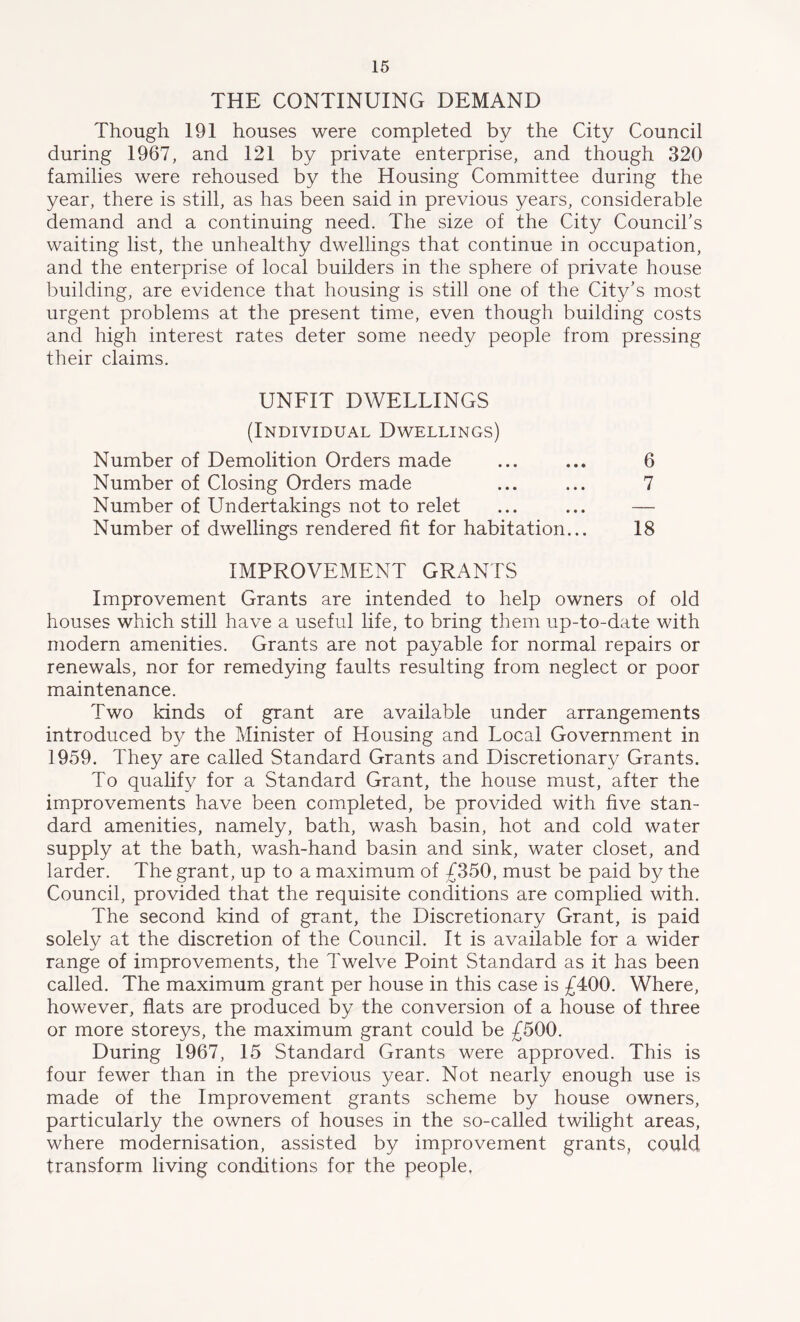 THE CONTINUING DEMAND Though 191 houses were completed by the City Council during 1967, and 121 by private enterprise, and though 320 families were rehoused by the Housing Committee during the year, there is still, as has been said in previous years, considerable demand and a continuing need. The size of the City Council’s waiting list, the unhealthy dwellings that continue in occupation, and the enterprise of local builders in the sphere of private house building, are evidence that housing is still one of the City’s most urgent problems at the present time, even though building costs and high interest rates deter some needy people from pressing their claims. UNFIT DWELLINGS (Individual Dwellings) Number of Demolition Orders made ... ... 6 Number of Closing Orders made ... ... 7 Number of Undertakings not to relet ... ... — Number of dwellings rendered fit for habitation... 18 IMPROVEMENT GRANTS Improvement Grants are intended to help owners of old houses which still have a useful life, to bring them up-to-date with modern amenities. Grants are not payable for normal repairs or renewals, nor for remedying faults resulting from neglect or poor maintenance. Two kinds of grant are available under arrangements introduced by the Minister of Housing and Local Government in 1959. They are called Standard Grants and Discretionary Grants. To qualify for a Standard Grant, the house must, after the improvements have been completed, be provided with five stan- dard amenities, namely, bath, wash basin, hot and cold water supply at the bath, wash-hand basin and sink, water closet, and larder. The grant, up to a maximum of £350, must be paid by the Council, provided that the requisite conditions are complied with. The second kind of grant, the Discretionary Grant, is paid solely at the discretion of the Council. It is available for a wider range of improvements, the Twelve Point Standard as it has been called. The maximum grant per house in this case is £400. Where, however, flats are produced by the conversion of a house of three or more storeys, the maximum grant could be £500. During 1967, 15 Standard Grants were approved. This is four fewer than in the previous year. Not nearly enough use is made of the Improvement grants scheme by house owners, particularly the owners of houses in the so-called twilight areas, where modernisation, assisted by improvement grants, could transform living conditions for the people.