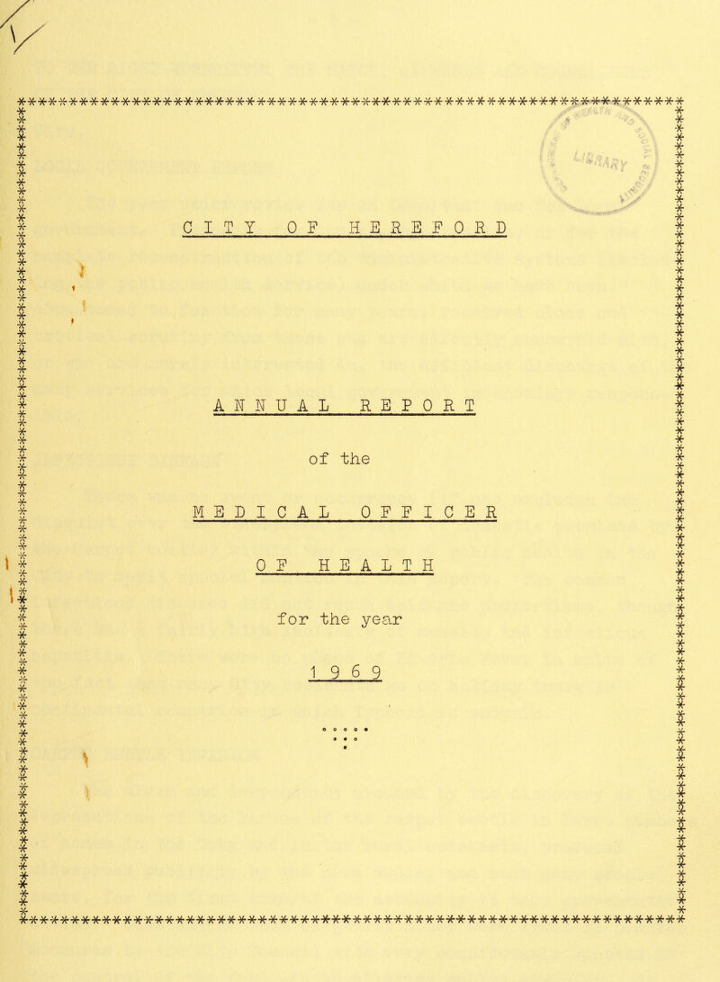 * CITY OF HEREFORD X ********************************#********************#*^******* * * * * * * * * * * * * * * * * * * * * * * * * •* * * * * * * -#■ * * * * * * * * * * * * * * * * * * * # * * * * * * •X- * -X- * * -X- * •* -X- * * * * * * * * * * * * * * * * * * * * * * * * * ■* •k* * * * * * * * -* * * * # T * * * * * # * ■k ■Jf * k* * * •X* -V. /\ * * ■X* -X * V4, /\ * AL 4\ !* ■k * * * ■x * •x V/ *7\ ■X * •X # * •X * * •X X * * X $ * XXXXXXXXXXXXXXXXXXXXXXXXXXXXXXXXXXXXXXXXXXXXXXXXXXXXXXXXXXXXXXXX ANNUAL REPORT of the MEDICAL OFFICER OF HEALTH for the year 19 6 9 0 0 0 0 9 * * * X * X * * * *
