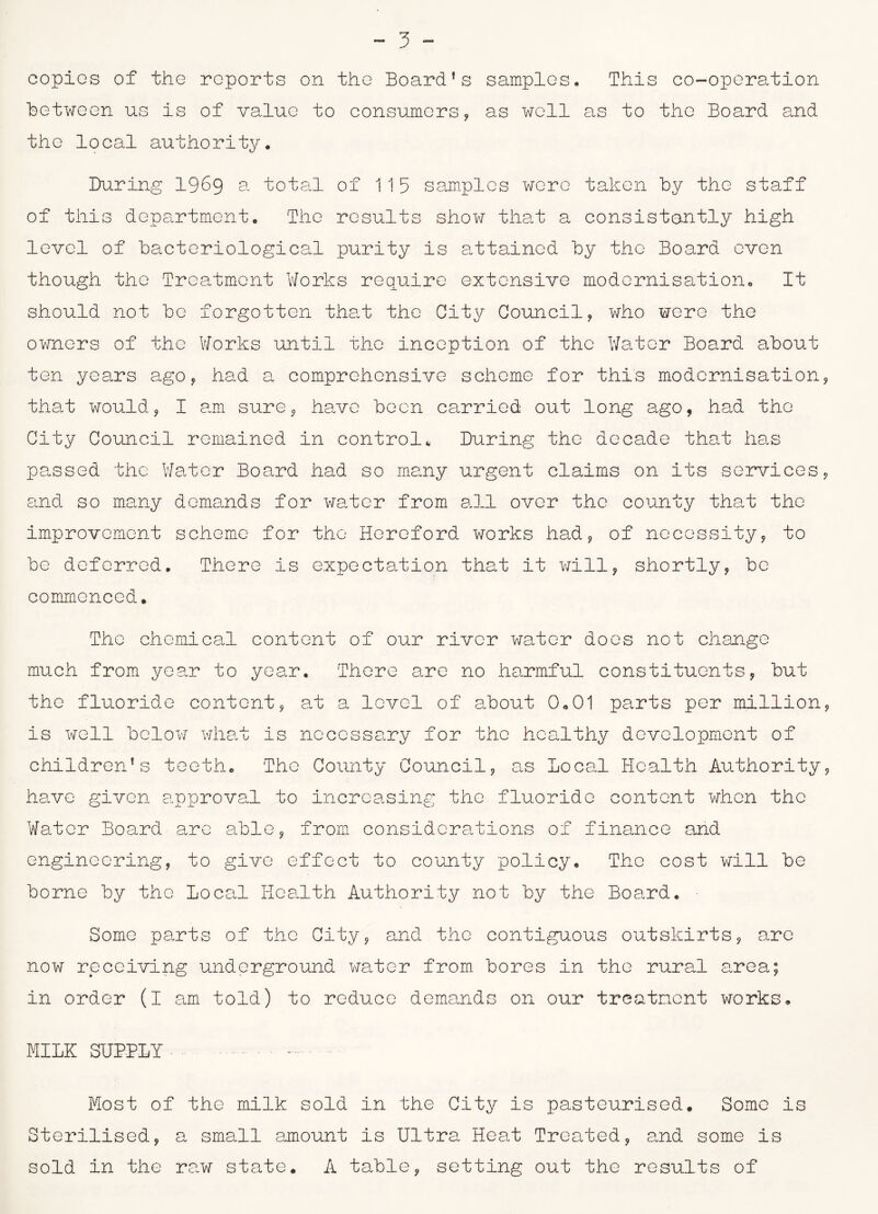 copies of the reports on the Board’s samples. This co-operation Between us is of value to consumers, as well as to the Board and the local authority. During 1969 a total of 115 samples were taken by the staff of this department. The results show that a consistently high level of bacteriological purity is attained by the Board even though the Treatment Works require extensive modernisation. It should not be forgotten that the City Council, who were the owners of the Works until the inception of the Water Board about ten years ago , had a comprehensive scheme for this modernisation, that would, I am sure, have been carried out long ago, had the City Council remained in control* During the decade that has passed the Water Board had so many urgent claims on its services, and so many demands for water from all over the county that the improvement scheme for the Hereford works had, of necessity, to be deferred. There is expectation that it will, shortly, be commenced. The chemical content of our river water does not change much from year to year. There are no harmful constituents, but the fluoride content, at a level of about 0,01 parts per million, is well below what is necessary for the healthy development of children’s teeth. The County Council, as local Health Authority, have given approval to increasing the fluoride content when the Water Board arc able, from considerations of finance and engineering, to give effect to county policy. The cost will be borne by the local Health Authority not by the Board. Some parts of the City, and the contiguous outskirts, are now receiving underground water from bores in the rural area; in order (I am told) to reduce demands on our treatment works. MI1K SUPP1Y • Most of the milk sold in the City is pasteurised. Some is Sterilised, a small amount is Ultra Heat Treated, and some is sold in the raw state, A table, setting out the results of