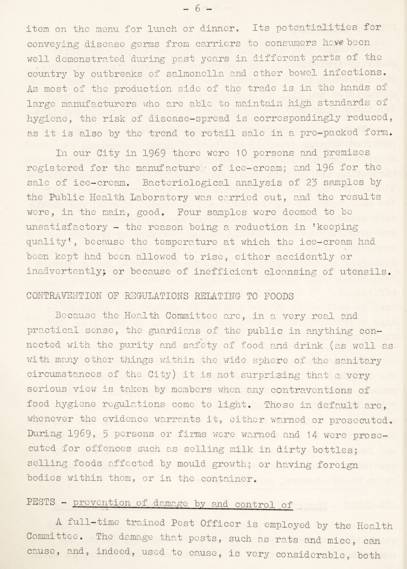 item on the menu for lunch or dinner. Its potentialities for conveying disease germs from carriers to consumers liaVfc been well demonstrated during past years in different parts of the country by outbreaks of salmonella and other bowel infections« As most of the production side of the trade is in the hands of large manufacturers who are able to maintain high standards of hygiene, the risk of disease-spread is correspondingly reduced, as it is also by the trend to reta.il sale in a pre-packed form. In our Gity in 1969 there were 10 persons and premises registered for the manufacture:* of ice-cream; and 196 for the sale of ice-cream. Bacteriological analysis of 23 samples by the Public Health Laboratory was carried out, and the results were, in the main, good. Pour samples were deemed to be unsatisfactory - the reason being a reduction in 'keeping quality'- , because the temperature at which the ice-cream had been kept had been allowed to rise, either accidently or inadvertently; or because of inefficient cleansing of utensils. COPTRAVENTION OF REGULATIONS RELATING TO FOODS Because the Health Committee are, in a very real and practical sense, the guardians of the public in anything con- nected with the purity and safety of food and drink (as well as with many other things within the wide sphere of the sanitary circumstances of the City) it is not surprising that a very serious view is taken by members when any contraventions of food hygiene regulations come to light. Those in default are, whenever the evidence warrants it, either warned or prosecuted. During 1969? 5 persons or firms wore warned and 14 were prose- cuted for offences such as selling milk in dirty bottles; selling foods affected by mould growth; or having foreign bodies within them, or in the container. PESTS - prevention of damage by and control of A full-time trained Pest Officer is employed by the Health Committee. The damage that posts, such as rats and mice, can cause, and, indeed, used to cause, is very considcra.hle, both