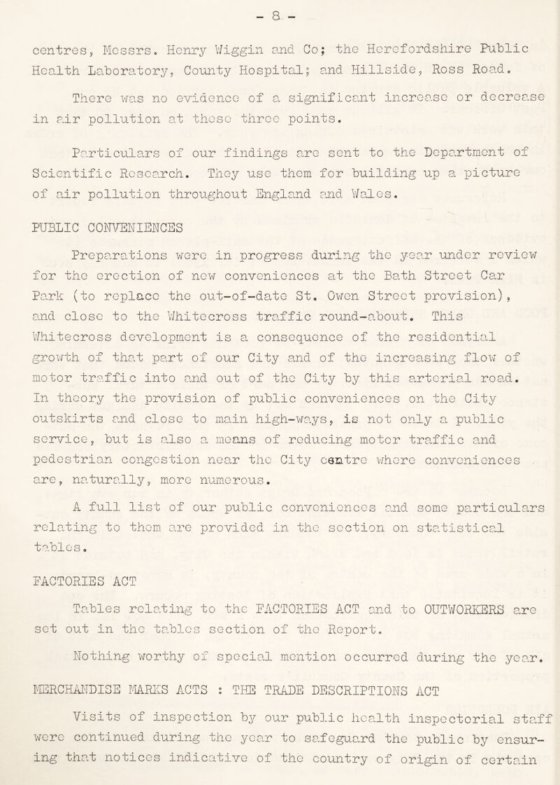 centres, Messrs. Henry Wiggin and Co; the Herefordshire Public Health Laboratory, County Hospital; and Hillside, Ross Road, There was no evidence ox a significant increase or decrease in air pollution at these three points. Particulars of our findings are sent to the Department of Scientific Research. They use them for building up a picture of air pollution throughout England and Wales. PUBLIC CONVEHIEUCSS Preparations were in progress during the year under review for the erection of new conveniences at the Bath Street Car Park (to replace the out-of-date St. Owen Street provision), and close to the Whitecross traffic round-about. This Whitecross development is a consequence of the residential growth of that part of our City and of the increasing flow of motor traffic into and out of the City by this arterial road. In theory the provision of public conveniences on the City outskirts and close to main high-ways, is not only a public service, but is also a means of reducing motor traffic and pedestrian congestion near the City centre where conveniences are, naturally, more numerous. A full list of our public conveniences and some particulars relating to them are provided in the section on statistical tables. FACTORIES ACT Tables relating to the FACTORIES ACT and to OUTWORKERS are set out in the tables section of the Report. Hothing worthy of special mention occurred during the year. MERCHAUDISE MARES ACTS : THE TRADE DESCRIPTION ACT Visits of inspection by our public health inspectorial staff were continued during the year to safeguard the public by ensur- ing that notices indicative of the country of origin of certain