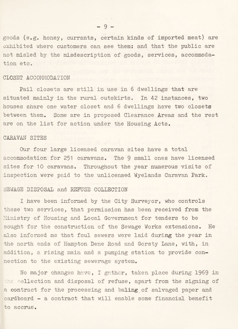 goods (e.go honey, currants, certain kinds of imported meat) are exhibited where customers can see them: and that the public are not misled by the misdescription of goods, services, accommoda- tion etc, CLOSET ACCOMMODATION Pail closets are still in use in 6 dwellings that are situated mainly in the rural outskirts. In 42 instances, two houses share one water closet and 6 dwellings have two closets between them. Some are in proposed Clearance Areas and the rest are on the list for action under the Housing Acts. CARAVAN SITES Our four large licensed caravan sites have a total accommodation for 251 caravans. The 9 small ones have licensed sites for 10 caravans. Throughout the year numerous visits of inspection were paid to the unlicensed Wyelands Caravan Park, SEWAGE DISPOSAL and DEFUSE COLLECTION I have been informed by the City Surveyor, who controls these two services, that permission has been received from the Ministry of Housing and Local Government for tenders to be sought for the construction of the Sewage Works extensions. He also informed me that foul sewers were laid during the year in the north ends of Hampton Dene Road and Gorsty Lane, with, in addition, a rising main and a pumping station to provide con- nection to the existing sewerage system. No major changes have, I gather, taken place during 1969 in oc collection and disposal of refuse, apart from the signing of a contract for the processing and baling of salvaged paper and cardboard - a contract that will enable some financial benefit to accrue.