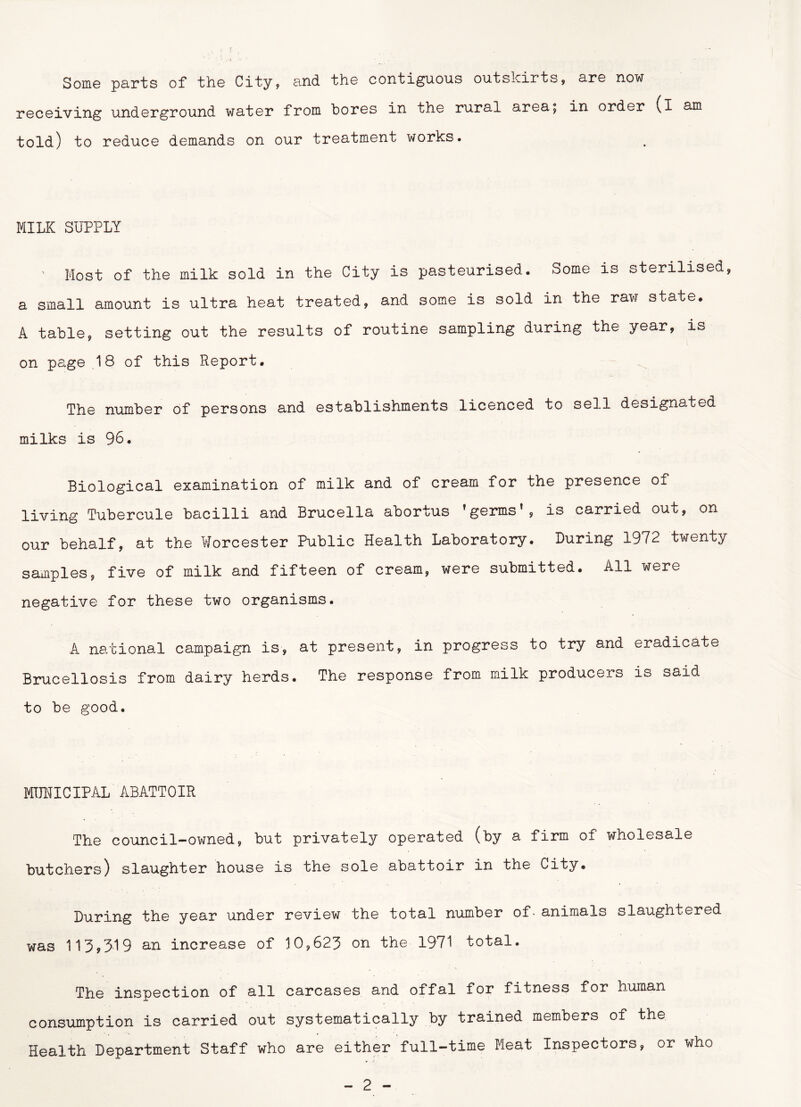 Some parts of the City, and the contiguous outskirts, are now receiving underground water from bores in the rural area; in order (i am told) to reduce demands on our treatment works. MILK SUPPLY ' Most of the milk sold in the City is pasteurised. Some is sterilised, a small amount is ultra heat treated, and some is sold in the raw state. A table, setting out the results of routine sampling during the year, is on page .18 of this Report. The number of persons and establishments licenced to sell designated milks is 96. Biological examination of milk and of cream for the presence of living Tubercule bacilli and Brucella abortus ’germs’, is carried out, on our behalf, at the Worcester Public Health Laboratory. Luring 1972 twenty samples, five of milk and fifteen of cream, were submitted. All were negative for these two organisms. A national campaign is, at present, in progress to try and eradicate Brucellosis from dairy herds. The response from milk producers is said to be good. MUNICIPAL ABATTOIR The council-owned, but privately operated (by a firm of wholesale butchers) slaughter house is the sole abattoir in the City. Luring the year under review the total number of- animals slaughtered was 113,319 an increase of 10,623 on the 1971 total. The inspection of all carcases and offal for fitness for human consumption is carried out systematically by trained members of the Health Lepartment Staff who are either full-time Meat Inspectors, or who