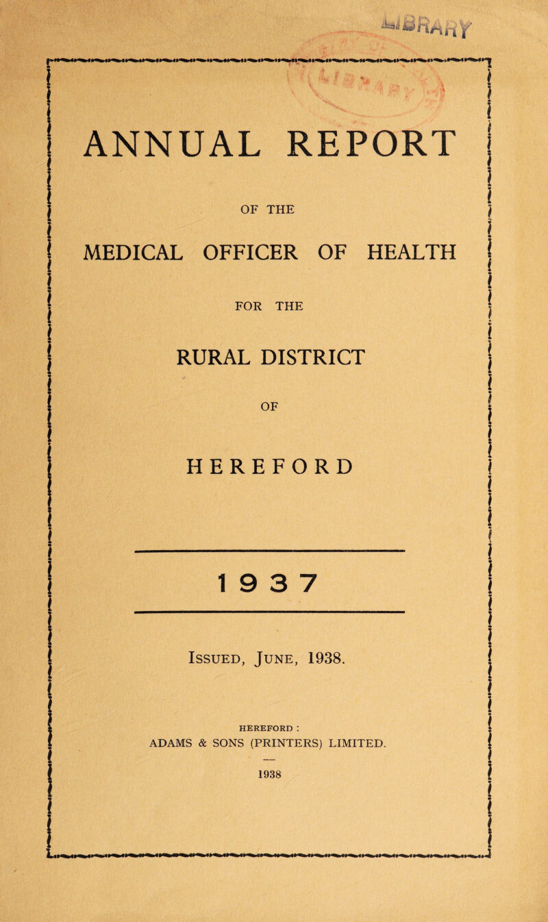 J OF THE ) l { i MEDICAL OFFICER OF HEALTH i i I FOR THE l RURAL DISTRICT OF HEREFORD 19 3 7 Issued, June, 1938. HEREFORD: ADAMS & SONS (PRINTERS) LIMITED. 1938