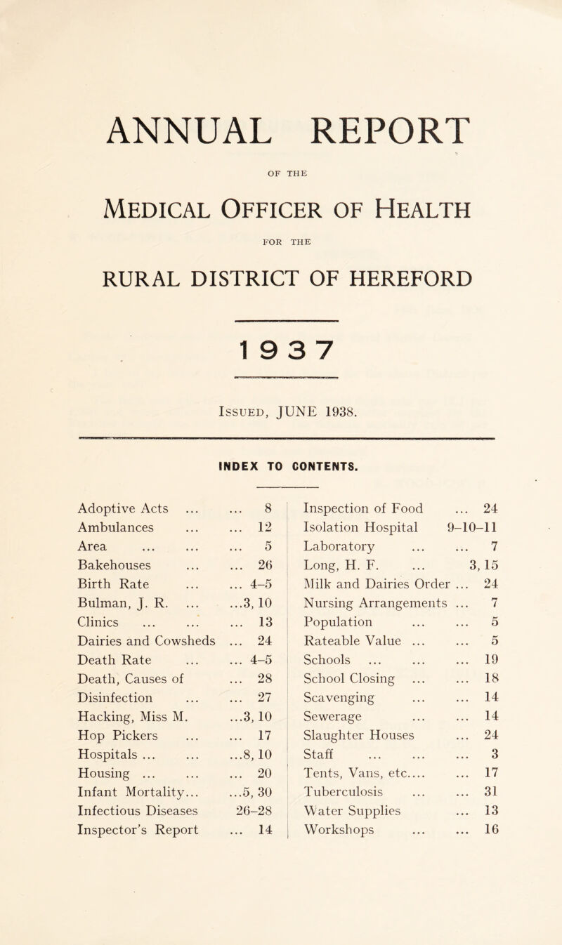 OF THE Medical Officer of Health FOR THE RURAL DISTRICT OF HEREFORD 19 3 7 Issued, JUNE 1938. INDEX TO CONTENTS. Adoptive Acts 8 Ambulances ... 12 Area 5 Bakehouses ... 26 Birth Rate ... 4-5 Bulman, J. R. ...3, 10 Clinics ... 13 Dairies and Cowsheds ... 24 Death Rate ... 4-5 Death, Causes of ... 28 Disinfection ... 27 Hacking, Miss M. ...3,10 Hop Pickers ... 17 Hospitals ... ...8, 10 Housing ... ... 20 Infant Mortality... ...5, 30 Infectious Diseases 26-28 Inspector’s Report ... 14 Inspection of Food ... 24 Isolation Hospital 9-10-11 Laboratory ... ... 7 Long, H. F. ... 3, 15 Milk and Dairies Order ... 24 Nursing Arrangements ... 7 Population ... ... 5 Rateable Value ... ... 5 Schools ... ... ... 19 School Closing ... ... 18 Scavenging ... ... 14 Sewerage ... ... 14 Slaughter Houses ... 24 Staff ... ... ... 3 Tents, Vans, etc.... ... 17 Tuberculosis ... ... 31 Mater Supplies ... 13 Workshops ... ... 16