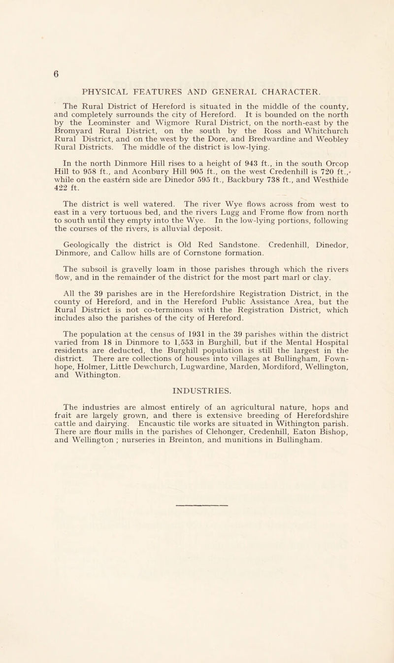 PHYSICAL FEATURES AND GENERAL CHARACTER. The Rural District of Hereford is situated in the middle of the county, and completely surrounds the city of Hereford. It is bounded on the north by the Leominster and Wigmore Rural District, on the north-east by the Bromyard Rural District, on the south by the Ross and Whitchurch Rural District, and on the west by the Dore, and Bredwardine and Weobley Rural Districts. The middle of the district is low-lying. In the north Dinmore Hill rises to a height of 943 ft., in the south Orcop Hill to 958 ft., and Aconbury Hill 905 ft., on the west Credenhill is 720 ft.,» while on the eastern side are Dinedor 595 ft., Backbury 738 ft., and Westhide 422 ft. The district is well watered. The river Wye flows across from west to east in a very tortuous bed, and the rivers Lugg and Frome flow from north to south until they empty into the Wye. In the low-lying portions, following the courses of the rivers, is alluvial deposit. Geologically the district is Old Red Sandstone. Credenhill, Dinedor, Dinmore, and Callow hills are of Cornstone formation. The subsoil is gravelly loam in those parishes through which the rivers flow, and in the remainder of the district for the most part marl or clay. All the 39 parishes are in the Herefordshire Registration District, in the county of Hereford, and in the Hereford Public Assistance Area, but the Rural District is not co-terminous with the Registration District, which includes also the parishes of the city of Hereford. The population at the census of 1931 in the 39 parishes within the district varied from 18 in Dinmore to 1,553 in Burghill, but if the Mental Hospital residents are deducted, the Burghill population is still the largest in the district. There are collections of houses into villages at Bullingham, Fown- hope, Holmer, Little Dewchurch, Lugwardine, Marden, Mordiford, Wellington, and Withington. INDUSTRIES. The industries are almost entirely of an agricultural nature, hops and fruit are largely grown, and there is extensive breeding of Herefordshire cattle and dairying. Encaustic tile works are situated in Withington parish. There are flour mills in the parishes of Clehonger, Credenhill, Eaton Bishop, and Wellington ; nurseries in Breinton, and munitions in Bullingham.