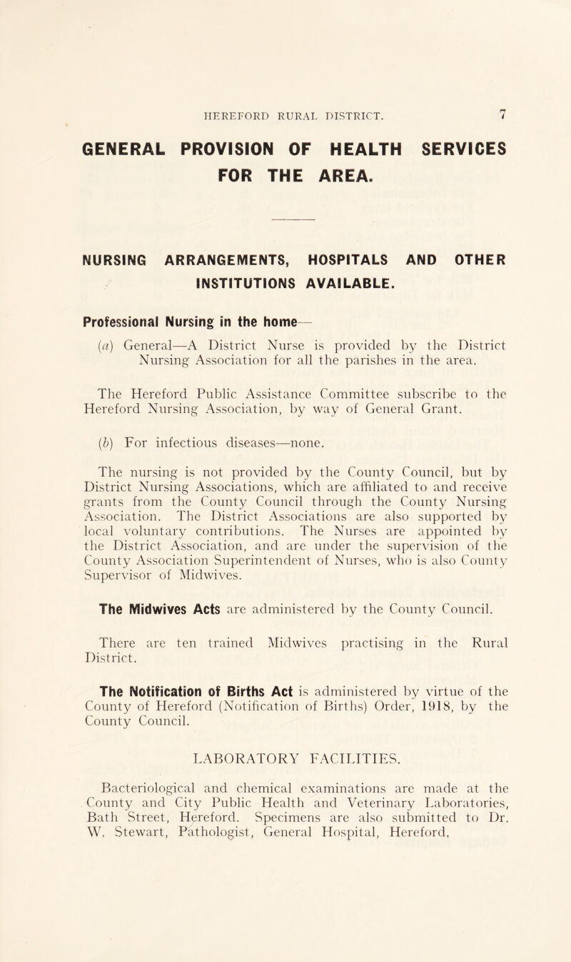 GENERAL PROVISION OF HEALTH SERVICES FOR THE AREA. NURSING ARRANGEMENTS, HOSPITALS AND OTHER INSTITUTIONS AVAILABLE. Professional Nursing in the home— (a) General—A District Nurse is provided by the District Nursing Association for all the parishes in the area. The Hereford Public Assistance Committee subscribe to the Hereford Nursing Association, by way of General Grant. (b) For infectious diseases—none. The nursing is not provided by the County Council, but by District Nursing Associations, which are affiliated to and receive grants from the County Council through the County Nursing Association. The District Associations are also supported by local voluntary contributions. The Nurses are appointed by the District Association, and are under the supervision of the County Association Superintendent of Nurses, who is also County Supervisor of Midwives. The Midwives Acts are administered by the County Council. There are ten trained Midwives practising in tlie Rural District. The Notification of Barths Act is administered by virtue of the County of Hereford (Notification of Births) Order, 1918, by the County Council. LABORATORY FACILITIES. Bacteriological and chemical examinations are made at the County and City Public Health and Veterinary Laboratories, Bath Street, Hereford. Specimens are also submitted to Dr. W. Stewart, Pathologist, General Hospital, Hereford.