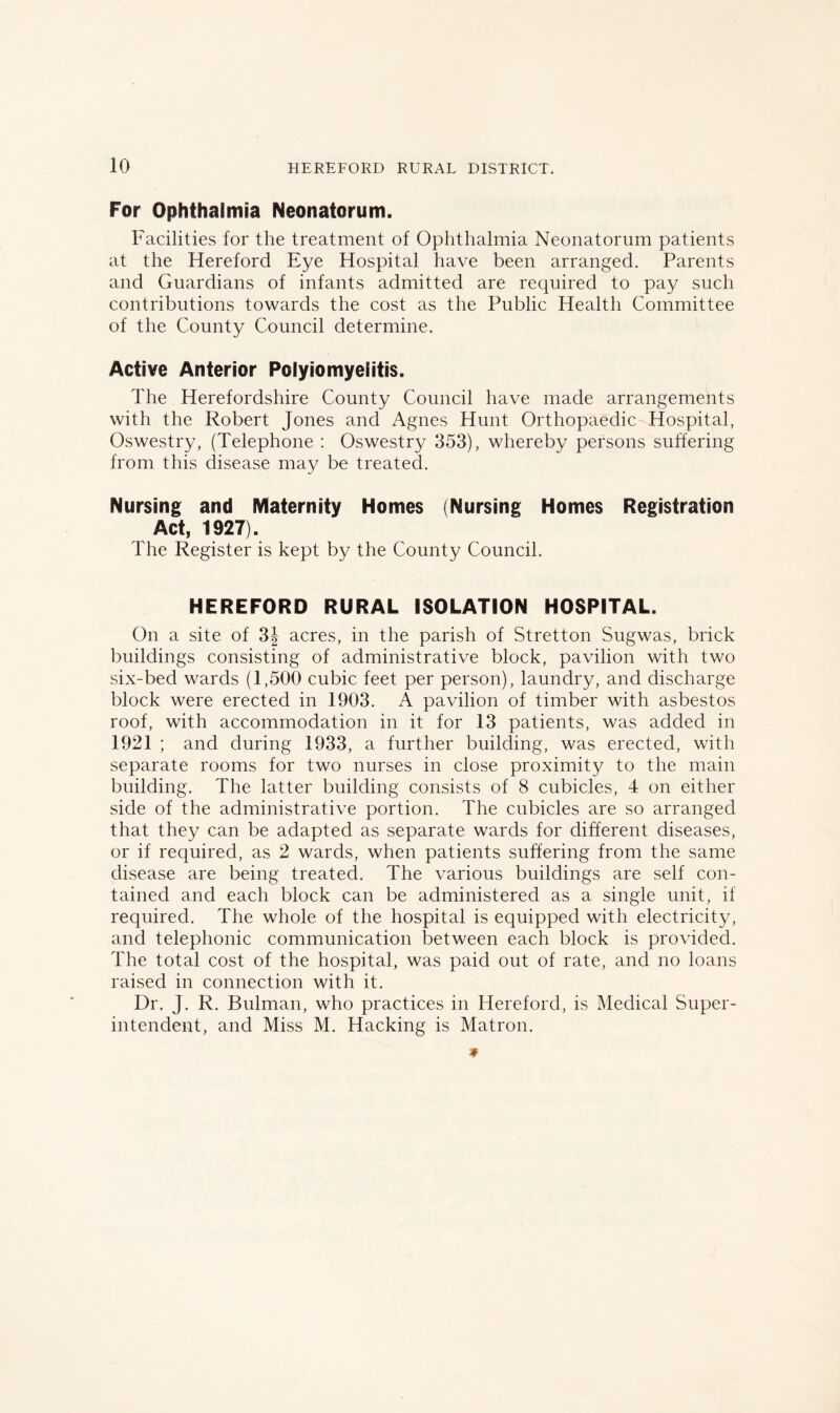 For Ophthalmia Neonatorum. Facilities for the treatment of Ophthalmia Neonatorum patients at the Hereford Eye Hospital have been arranged. Parents and Guardians of infants admitted are required to pay such contributions towards the cost as the Public Health Committee of the County Council determine. Active Anterior Polyiomyeiitis. The Herefordshire County Council have made arrangements with the Robert Jones and Agnes Hunt Orthopaedic Hospital, Oswestry, (Telephone : Oswestry 353), whereby persons suffering from this disease may be treated. Nursing and Maternity Homes (Nursing Homes Registration Act, 1927). The Register is kept by the County Council. HEREFORD RURAL ISOLATION HOSPITAL. On a site of 3| acres, in the parish of Stretton Sugwas, brick buildings consisting of administrative block, pavilion with two six-bed wards (1,500 cubic feet per person), laundry, and discharge block were erected in 1903. A pavilion of timber with asbestos roof, with accommodation in it for 13 patients, was added in 1921 ; and during 1933, a further building, was erected, with separate rooms for two nurses in close proximity to the main building. The latter building consists of 8 cubicles, 4 on either side of the administrative portion. The cubicles are so arranged that they can be adapted as separate wards for different diseases, or if required, as 2 wards, when patients suffering from the same disease are being treated. The various buildings are self con- tained and each block can be administered as a single unit, if required. The whole of the hospital is equipped with electricity, and telephonic communication between each block is provided. The total cost of the hospital, was paid out of rate, and no loans raised in connection with it. Dr. J. R. Bulman, who practices in Hereford, is Medical Super- intendent, and Miss M. Hacking is Matron.