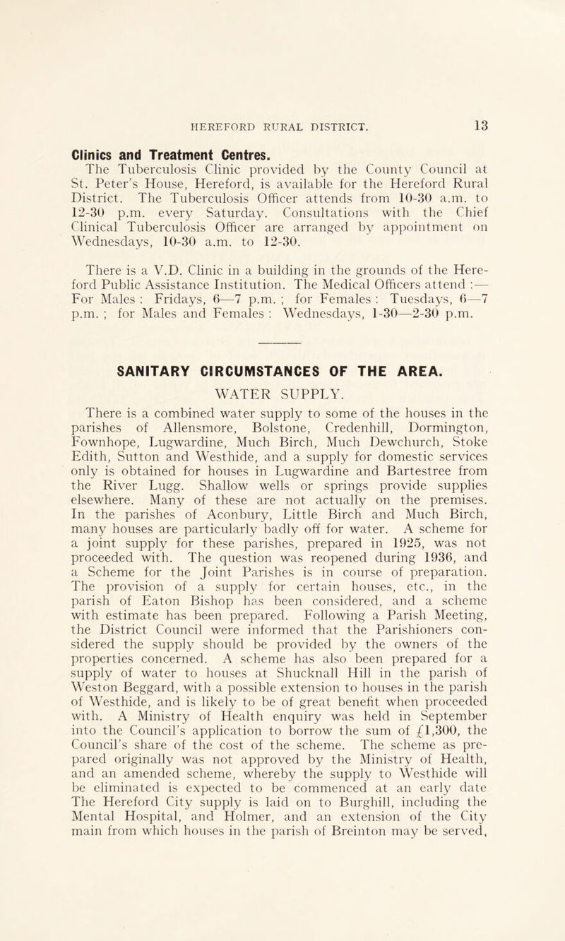 Clinics and Treatment Centres. The Tuberculosis Clinic provided by the County Council at St. Peter’s House, Hereford, is available for the Hereford Rural District. The Tuberculosis Officer attends from 10-30 a.m. to 12-30 p.m. every Saturday. Consultations with the Chief Clinical Tuberculosis Officer are arranged by appointment on Wednesdays, 10-30 a.m. to 12-30. There is a V.D. Clinic in a building in the grounds of the Here- ford Public Assistance Institution. The Medical Officers attend :—- For Males : Fridays, 6—7 p.m. ; for Females : Tuesdays, 6—7 p.m. ; for Males and Females : Wednesdays, 1-30—2-30 p.m. SANITARY CIRCUMSTANCES OF THE AREA. WATER SUPPLY. There is a combined water supply to some of the houses in the parishes of Allensmore, Bolstone, Credenhill, Dormington, Fownhope, Lugwardine, Much Birch, Much Dewchurch, Stoke Edith, Sutton and Westhide, and a supply for domestic services only is obtained for houses in Lugwardine and Bartestree from the River Lugg. Shallow wells or springs provide supplies elsewhere. Many of these are not actually on the premises. In the parishes of Aconbury, Little Birch and Much Birch, many houses are particularly badly off for water. scheme for a joint supply for these parishes, prepared in 1925, was not proceeded with. The question was reopened during 1936, and a Scheme for the Joint Parishes is in course of preparation. The provision of a supply for certain houses, etc., in the parish of Eaton Bishop has been considered, and a scheme with estimate has been prepared. Following a Parish Meeting, the District Council were informed that the Parishioners con- sidered the supply should be provided by the owners of the properties concerned. A scheme has also been prepared for a supply of water to houses at Shucknall Hill in the parish of Weston Beggard, with a possible extension to houses in the parish of Westhide, and is likely to be of great benefit when proceeded with. A Ministry of Health enquiry was held in September into the Council’s application to borrow the sum of Jl,300, the Council’s share of the cost of the scheme. The scheme as pre- pared originally was not approved by the Ministry of Health, and an amended scheme, whereby the supply to Westhide will be eliminated is expected to be commenced at an early date The Hereford City supply is laid on to Burghill, including the Mental Hospital, and Holmer, and an extension of the City main from which houses in the parish of Breinton may be served,