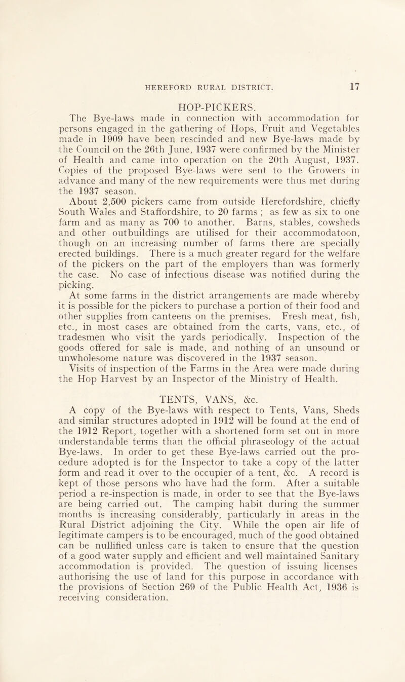 HOP-PICKERS. The Bye-laws made in connection with accommodation for persons engaged in the gathering of Hops, Fruit and Vegetables made in 1909 have been rescinded and new Bye-laws made by the Council on the 26th June, 1937 were confirmed by the Minister of Health and came into operation on the 20th August, 1937. Copies of the proposed Bye-laws were sent to the Growers in advance and many of the new requirements were thus met during the 1937 season. About 2,500 pickers came from outside Herefordshire, chiefly South Wales and Staffordshire, to 20 farms ; as few as six to one farm and as many as 700 to another. Barns, stables, cowsheds and other outbuildings are utilised for their accommodatoon, though on an increasing number of farms there are specially erected buildings. There is a much greater regard for the welfare of the pickers on the part of the employers than was formerly the case. No case of infectious disease was notified during the picking. At some farms in the district arrangements are made whereby it is possible for the pickers to purchase a portion of their food and other supplies from canteens on the premises. Fresh meat, fish, etc., in most cases are obtained from the carts, vans, etc., of tradesmen who visit the yards periodically. Inspection of the goods offered for sale is made, and nothing of an unsound or unwholesome nature was discovered in the 1937 season. Visits of inspection of the Farms in the Area were made during the Hop Harvest by an Inspector of the Ministry of Health. TENTS, VANS, &c. A copy of the Bye-laws with respect to Tents, Vans, Sheds and similar structures adopted in 1912 will be found at the end of the 1912 Report, together with a shortened form set out in more understandable terms than the official phraseology of the actual Bye-laws. In order to get these Bye-laws carried out the pro- cedure adopted is for the Inspector to take a copy of the latter form and read it over to the occupier of a tent, &c. A record is kept of those persons who have had the form. After a suitable period a re-inspection is made, in order to see that the Bye-laws are being carried out. The camping habit during the summer months is increasing considerably, particularly in areas in the Rural District adjoining the City. While the open air life of legitimate campers is to be encouraged, much of the good obtained can be nullified unless care is taken to ensure that the question of a good water supply and efficient and well maintained Sanitary accommodation is provided. The question of issuing licenses authorising the use of land for this purpose in accordance with the provisions of Section 269 of the Public Health Act, 1936 is receiving consideration.