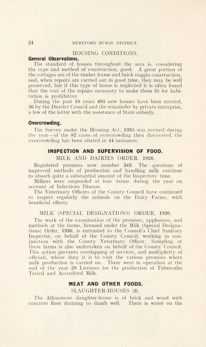 HOUSING CONDITIONS. General Observations. The standard of houses throughout the area is, considering the type and method of construction, good. A great portion of the cottages are of the timber frame and brick noggin construction, and, when repairs are carried out in good time, they may be well preserved, but if this type of house is neglected it is often found that the cost of the repairs necessary to make them fit for habi- tation is prohibitive. During the past 18 years 495 new houses have been erected, 56 by the District Council and the remainder by private enterprise, a few of the latter with the assistance of State subsidy. Overcrowding. The Survey under the Housing Act, 1935 was revised during the year—of the 82 cases of overcrowding then discovered, the overcrowding has been abated in 44 instances. INSPECTION AND SUPERVISION OF FOOD. MILK AND DAIRIES ORDER. 1926. Registered premises now number 343. The questions of improved methods of production and handling milk continue to absorb quite a substantial amount of the Inspectors’ time. Milkers were suspended at four farms during the year on account of Infectious Disease. The Veterinary Officers of the County Council have continued to inspect regularly the animals on the Dairy Farms, with beneficial effects. MILK (SPECIAL DESIGNATIONS) ORDER, 1936. The work of the examination of the premises, appliances, and methods at the farms, licensed under the Milk (Special Designa- tions) Order, 1936, is entrusted to the Council’s Chief Sanitary Inspector, on behalf of the County Council, working in con- junction with the County Veterinary Officer. Sampling at these farms is also undertaken on behalf of the Count)/ Council. This action prevents overlapping of services, and multiplicity of officials, whose duty it is to visit the various premises where milk production is carried on. There were in operation at the end of the year 28 Licences for the production of Tuberculin Tested and Accredited Milk. MEAT AND OTHER FOODS. SLAUGHTER-HOUSES (3). The Allensmore slaughter-house is of brick and wood with concrete floor draining to dumb well. There is water on the