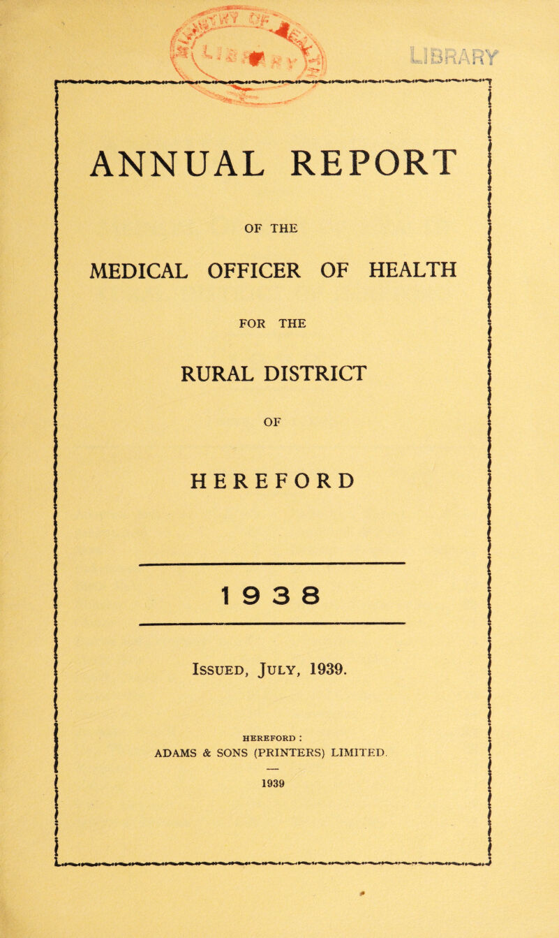 LIBRARY * i ANNUAL REPORT OF THE MEDICAL OFFICER OF HEALTH J FOR THE RURAL DISTRICT OF HEREFORD 19 3 8 Issued, July, 1939. HEREFORD: ADAMS & SONS (PRINTERS) LIMITED. 1939 J 0