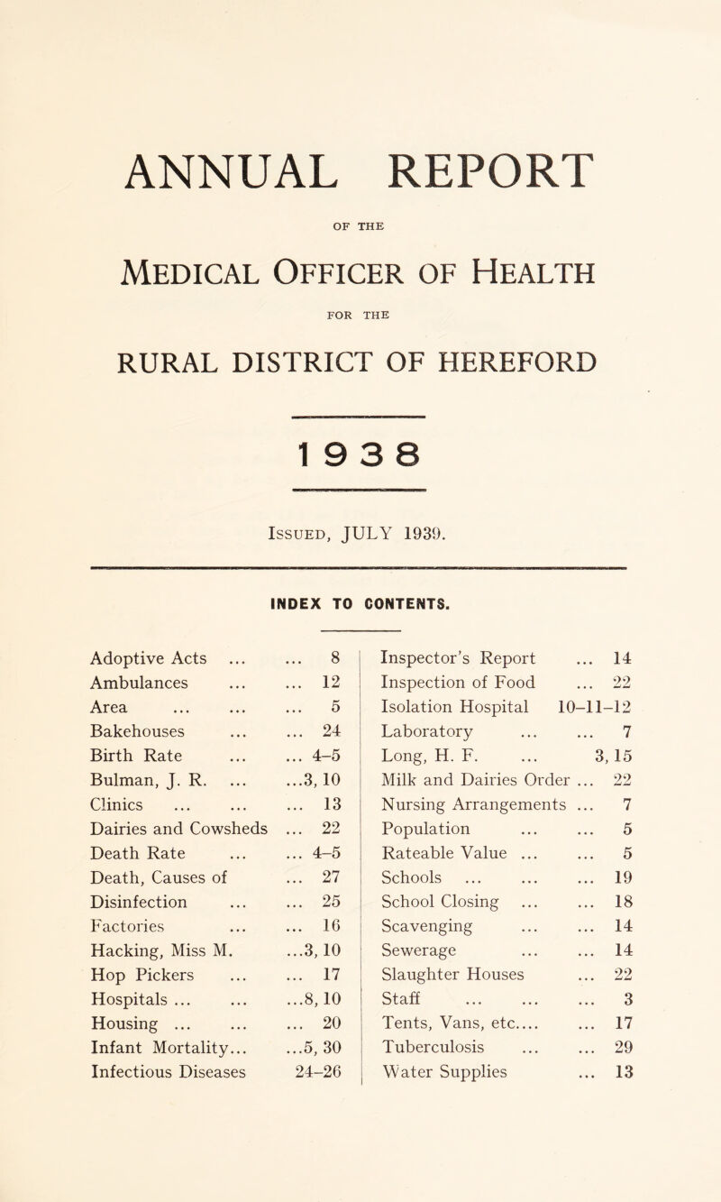 ANNUAL REPORT OF THE Medical Officer of Health FOR THE RURAL DISTRICT OF HEREFORD 19 3 8 Issued, JULY 1939. INDEX TO CONTENTS. Adoptive Acts ... 8 Inspector’s Report 14 Ambulances ... 12 Inspection of Food 22 Area ... 5 Isolation Hospital 10-11- -12 Bakehouses ... 24 Laboratory 7 Birth Rate ... 4-5 Long, H. F. ... 3, 15 Bulman, J. R. ...3, 10 Milk and Dairies Order ... 22 Clinics ... 13 Nursing Arrangements ... 7 Dairies and Cowsheds ... 22 Population 5 Death Rate ... 4-5 Rateable Value ... 5 Death, Causes of ... 27 Schools 19 Disinfection ... 25 School Closing 18 Factories ... 16 Scavenging 14 Hacking, Miss M. ...3, 10 Sewerage 14 Hop Pickers ... 17 Slaughter Houses 22 Hospitals ... ...8,10 Staff 3 Housing ... ... 20 Tents, Vans, etc.... 17 Infant Mortality... ...5, 30 Tuberculosis 29 Infectious Diseases 24-26 Water Supplies 13