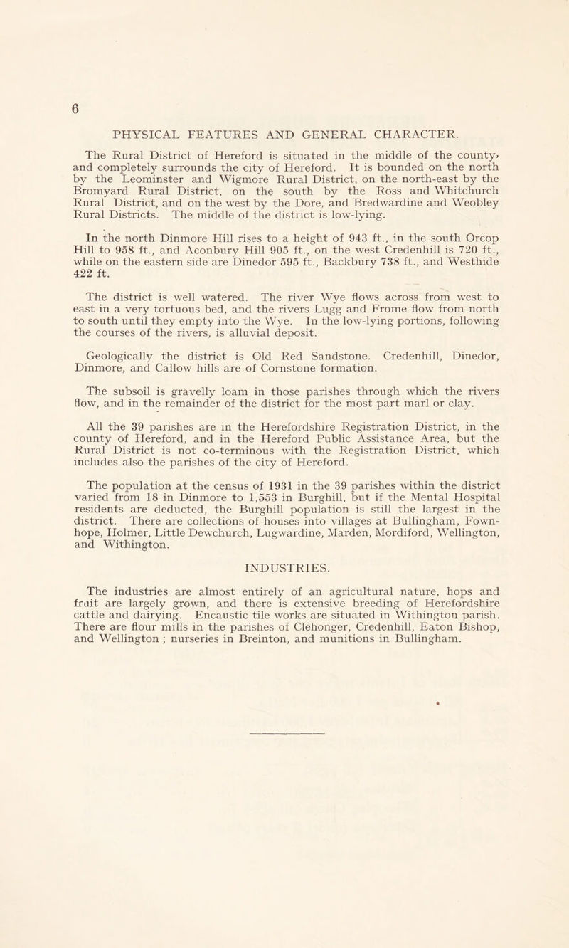 PHYSICAL FEATURES AND GENERAL CHARACTER. The Rural District of Hereford is situated in the middle of the county* and completely surrounds the city of Hereford. It is bounded on the north by the Leominster and Wigmore Rural District, on the north-east by the Bromyard Rural District, on the south by the Ross and Whitchurch Rural District, and on the west by the Dore, and Bredwardine and Weobley Rural Districts. The middle of the district is low-lying. In the north Dinmore Hill rises to a height of 943 ft., in the south Orcop Hill to 958 ft., and Aconbury Hill 905 ft., on the west Credenhill is 720 ft., while on the eastern side are Dinedor 595 ft., Backbury 738 ft., and Westhide 422 ft. The district is well watered. The river Wye flows across from west to east in a very tortuous bed, and the rivers Lugg and Frome flow from north to south until they empty into the Wye. In the low-lying portions, following the courses of the rivers, is alluvial deposit. Geologically the district is Old Red Sandstone. Credenhill, Dinedor, Dinmore, and Callow hills are of Cornstone formation. The subsoil is gravelly loam in those parishes through which the rivers flow, and in the remainder of the district for the most part marl or clay. All the 39 parishes are in the Herefordshire Registration District, in the county of Hereford, and in the Hereford Public Assistance Area, but the Rural District is not co-terminous with the Registration District, which includes also the parishes of the city of Hereford. The population at the census of 1931 in the 39 parishes within the district varied from 18 in Dinmore to 1,553 in Burghill, but if the Mental Hospital residents are deducted, the Burghill population is still the largest in the district. There are collections of houses into villages at Bullingham, Fown- hope, Holmer, Little Dewchurch, Lugwardine, Marden, Mordiford, Wellington, and Withington. INDUSTRIES. The industries are almost entirely of an agricultural nature, hops and fruit are largely grown, and there is extensive breeding of Herefordshire cattle and dairying. Encaustic tile works are situated in Withington parish. There are flour mills in the parishes of Clehonger, Credenhill, Eaton Bishop, and Wellington ; nurseries in Breinton, and munitions in Bullingham. ♦