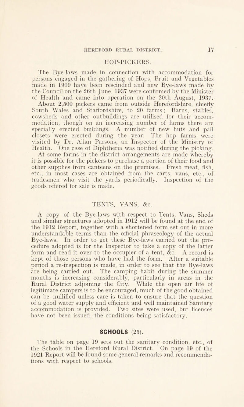 HOP-PICKERS. The Bye-laws made in connection with accommodation for persons engaged in the gathering of Hops, Fruit and Vegetables made in 1909 have been rescinded and new Bye-laws made by the Council on the 26th June, 1937 were confirmed by the Minister of Health and came into operation on the 20th August, 1937. About 2,500 pickers came from outside Herefordshire, chiefly South Wales and Staffordshire, to 20 farms ; Barns, stables, cowsheds and other outbuildings are utilised for their accom- modation, though on an increasing number of farms there are specially erected buildings. A number of new huts and pail closets were erected during the year. The hop farms were visited by Dr. Allan Parsons, an Inspector of the Ministry of Health. One case of Diphtheria was notified during the picking. At some farms in the district arrangements are made whereby it is possible for the pickers to purchase a portion of their food and other supplies from canteens on the premises. Fresh meat, fish, etc., in most cases are obtained from the carts, vans, etc., of tradesmen who visit the yards periodically. Inspection of the goods offered for sale is made. TENTS, VANS, &c. A copy of the Bye-laws with respect to Tents, Vans, Sheds and similar structures adopted in 1912 will be found at the end of the 1912 Report, together with a shortened form set out in more understandable terms than the official phraseology of the actual Bye-laws. In order to get these Bye-laws carried out the pro- cedure adopted is for the Inspector to take a copy of the latter form and read it over to the occupier of a tent, &c. A record is kept of those persons who have had the form. After a suitable period a re-inspection is made, in order to see that the Bye-laws are being carried out. The camping habit during the summer months is increasing considerably, particularly in areas in the Rural District adjoining the City. While the open air life of legitimate campers is to be encouraged, much of the good obtained can be nullified unless care is taken to ensure that the question of a good water supply and efficient and well maintained Sanitary accommodation is provided. Two sites were used, but licences have not been issued, the conditions being satisfactory. SCHOOLS (25). The table on page 19 sets out the sanitary condition, etc., of the Schools in the Hereford Rural District. On page 19 of the 1921 Report will be found some general remarks and recommenda- tions with respect to schools.