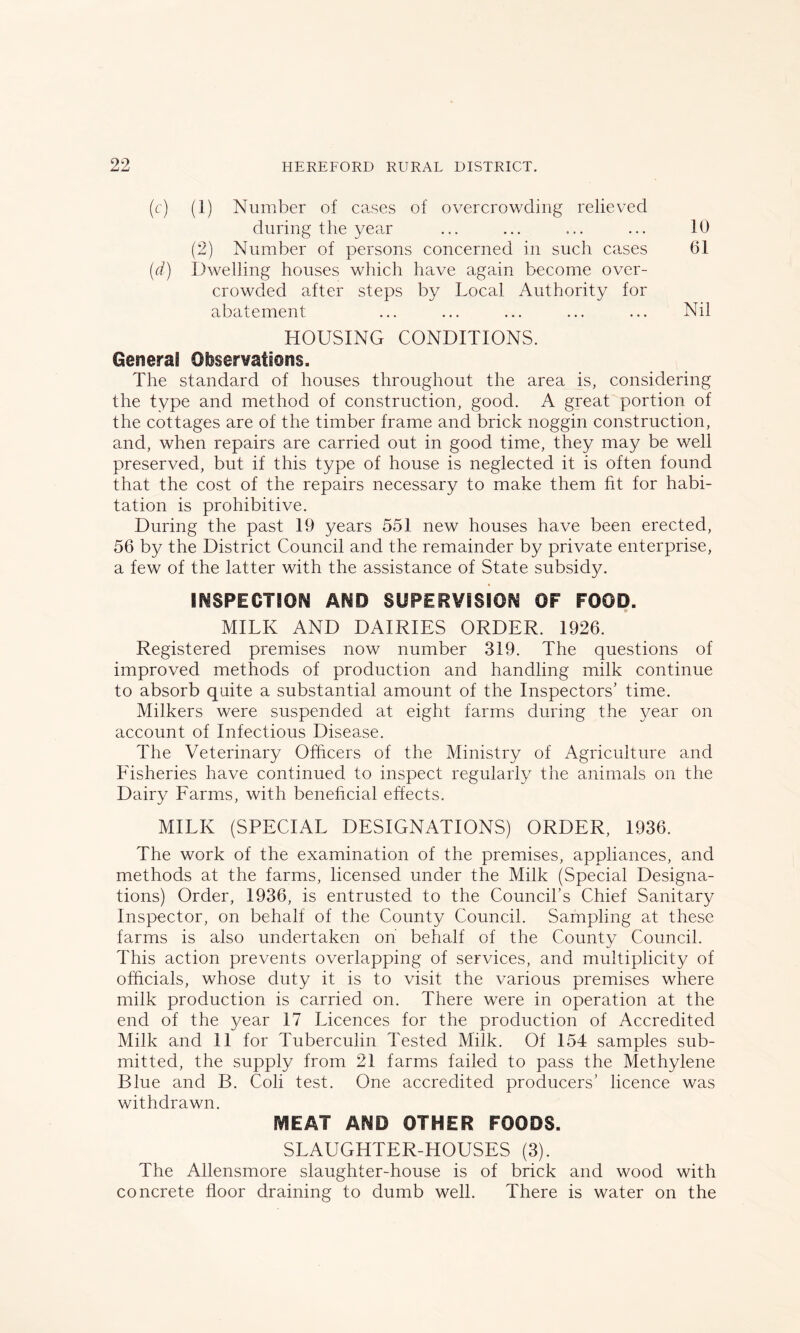 (c) (1) Number of cases of overcrowding relieved during the year ... ... ... ... 10 (2) Number of persons concerned in such cases 61 (d) Dwelling houses which have again become over- crowded after steps by Local Authority for abatement ... ... ... ... ... Nil HOUSING CONDITIONS. General Observations. The standard of houses throughout the area is, considering the type and method of construction, good. A great portion of the cottages are of the timber frame and brick noggin construction, and, when repairs are carried out in good time, they may be well preserved, but if this type of house is neglected it is often found that the cost of the repairs necessary to make them fit for habi- tation is prohibitive. During the past 19 years 551 new houses have been erected, 56 by the District Council and the remainder by private enterprise, a few of the latter with the assistance of State subsidy. INSPECTION AND SUPERVISION OF FOOD. MILK AND DAIRIES ORDER. 1926. Registered premises now number 319. The questions of improved methods of production and handling milk continue to absorb quite a substantial amount of the Inspectors’ time. Milkers were suspended at eight farms during the year on account of Infectious Disease. The Veterinary Officers of the Ministry of Agriculture and Fisheries have continued to inspect regularly the animals on the Dairy Farms, with beneficial effects. MILK (SPECIAL DESIGNATIONS) ORDER, 1936. The work of the examination of the premises, appliances, and methods at the farms, licensed under the Milk (Special Designa- tions) Order, 1936, is entrusted to the Council’s Chief Sanitary Inspector, on behalf of the County Council. Sampling at these farms is also undertaken on behalf of the County Council. This action prevents overlapping of services, and multiplicity of officials, whose duty it is to visit the various premises where milk production is carried on. There were in operation at the end of the year 17 Licences for the production of Accredited Milk and 11 for Tuberculin Tested Milk. Of 154 samples sub- mitted, the supply from 21 farms failed to pass the Methylene Blue and B. Coli test. One accredited producers’ licence was withdrawn. NSEAT AND OTHER FOODS. SLAUGHTER-HOUSES (3). The Allensmore slaughter-house is of brick and wood with concrete floor draining to dumb well. There is water on the