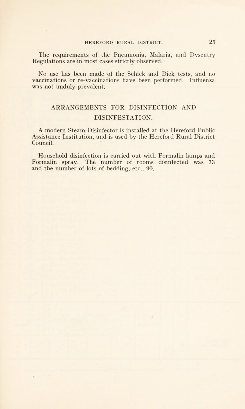 The requirements of the Pneumonia, Malaria, and Dysentry Regulations are in most cases strictly observed. No use has been made of the Schick and Dick tests, and no vaccinations or re-vaccinations have been performed. Influenza was not unduly prevalent. ARRANGEMENTS FOR DISINFECTION AND DISINFESTATION. A modern Steam Disinfector is installed at the Hereford Public Assistance Institution, and is used by the Hereford Rural District Council. Household disinfection is carried out with Formalin lamps and Formalin spray. The number of rooms disinfected was 73 and the number of lots of bedding, etc., 90.