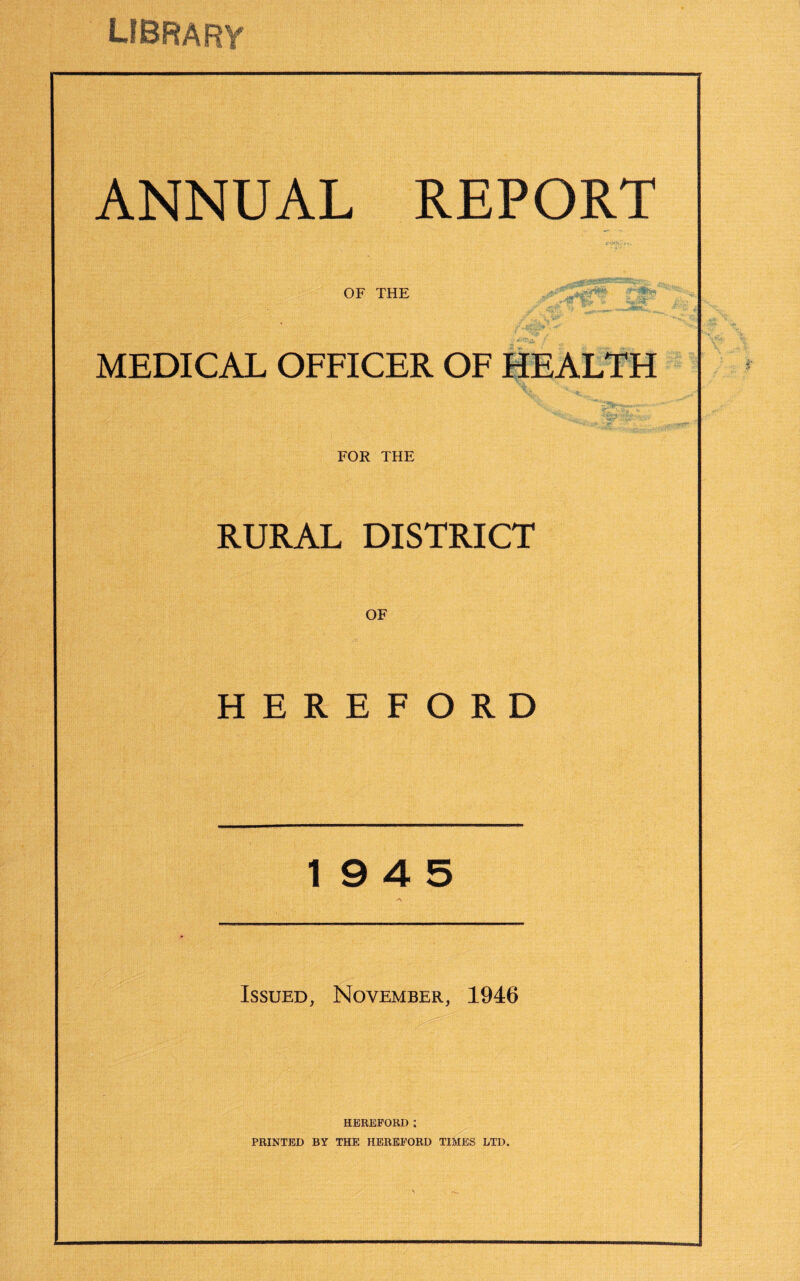 library ANNUAL REPORT OF THE MEDICAL OFFICER OF HEALTH FOR THE RURAL DISTRICT OF HEREFORD 19 4 5 Issued, November, 1946 HEREFORD; PRINTED BY THE HEREFORD TIMES LTD.