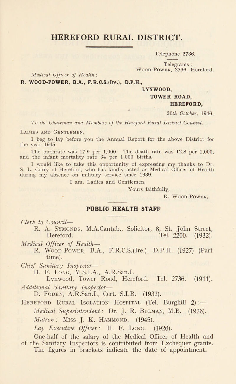 HEREFORD RURAL DISTRICT. Telephone 2736. Medical Officer of Health : Telegrams : Wood-Power, 2736, Hereford. R. WOOD-POWER, B.A., F.R.C.S.(Ire.), D.P.H., LYNWOOD, TOWER ROAD, HEREFORD, 30th October, 1946. To the Chairman and Members of the Hereford Rural District Council. Ladies and Gentlemen, I beg to lay before you the Annual Report for the above District for the year 1945. The birthrate was 17.9 per 1,000. The death rate was 12.8 per 1,000, and the infant mortality rate 34 per 1,000 births. I would like to take this opportunity of expressing my thanks to Dr. S. L. Corry of Hereford, who has kindly acted as Medical Officer of Health during my absence on military service since 1939. I am, Ladies and Gentlemen, Yours faithfully, • R. Wood-Power. PUBLIC HEALTH STAFF Clerk to Council— R. A. Symonds, M.A.Cantab., Solicitor, 8, St. John Street, Hereford. Tel. 2200. (1932). Medical Officer of Health— R. Wood-Power, B.A., F.R.C.S.(Ire.), D.P.H. (1927) (Part time). Chief Sanitary Inspector— H. F. Long, M.S.I.A., A.R.San.I. Lynwood, Tower Road, Hereford. Tel. 2736. (1911). Additional Sanitary Inspector— D. Foden, A.R.San.I., Cert. S.I.B. (1932). Hereford Rural Isolation Hospital (Tel. Burghill 2) :— Medical Superintendent: Dr. J. R. Bulman, M.B. (1926). Matron : Miss J. K. Hammond. (1945). Lay Executive Officer: H. F. Long. (1926). One-half of the salary of the Medical Officer of Health and of the Sanitary Inspectors is contributed from Exchequer grants. The figures in brackets indicate the date of appointment.