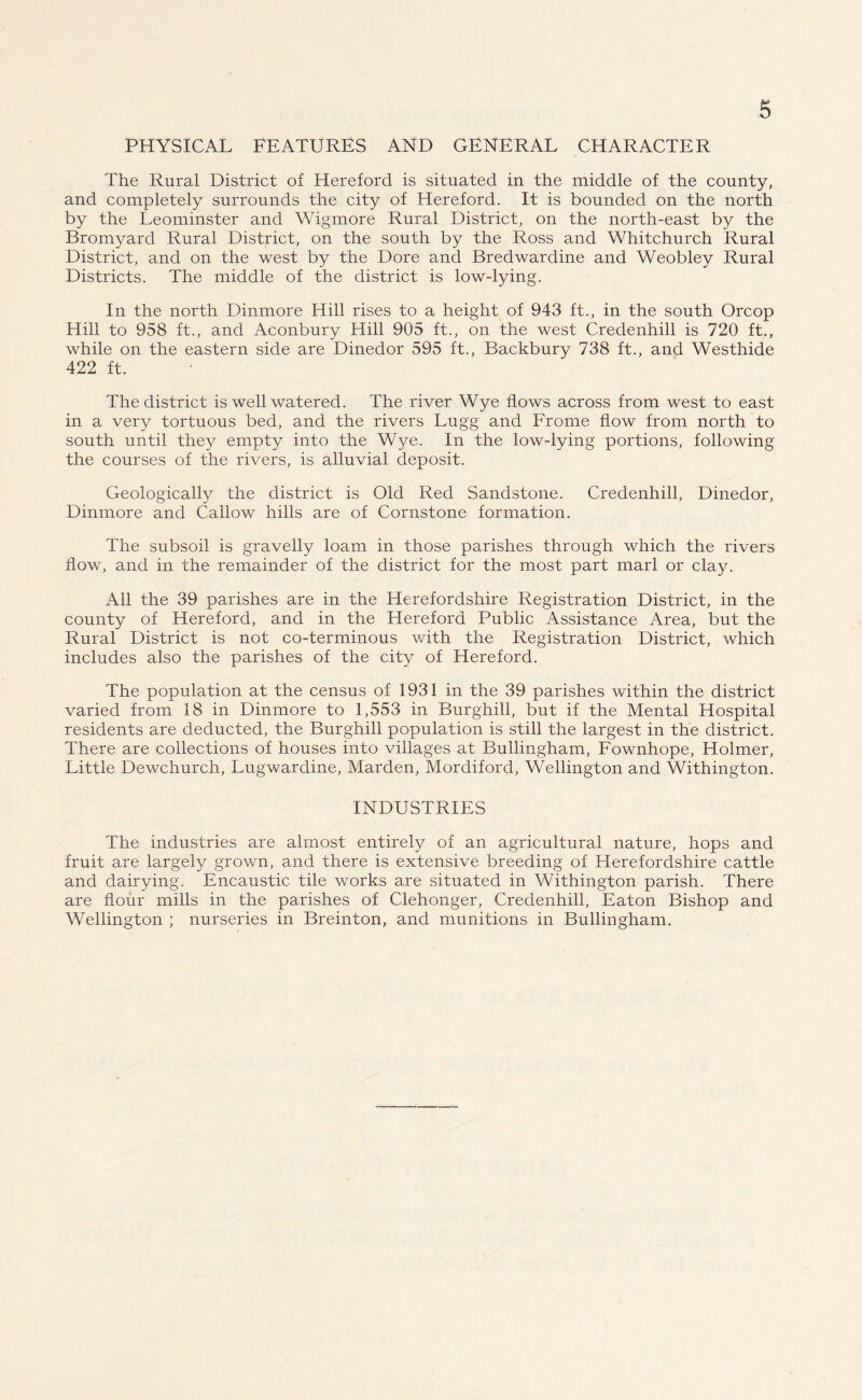PHYSICAL FEATURES AND GENERAL CHARACTER The Rural District of Hereford is situated in the middle of the county, and completely surrounds the city of Hereford. It is bounded on the north by the Leominster and Wigmore Rural District, on the north-east by the Bromyard Rural District, on the south by the Ross and Whitchurch Rural District, and on the west by the Dore and Bredwardine and Weobley Rural Districts. The middle of the district is low-lying. In the north Dinmore Hill rises to a height of 943 ft., in the south Orcop Hill to 958 ft., and Aconbury Hill 905 ft., on the west Credenhill is 720 ft., while on the eastern side are Dinedor 595 ft., Backbury 738 ft., and Westhide 422 ft. The district is well watered. The river Wye flows across from west to east in a very tortuous bed, and the rivers Lugg and Frome flow from north to south until they empty into the Wye. In the low-lying portions, following the courses of the rivers, is alluvial deposit. Geologically the district is Old Red Sandstone. Credenhill, Dinedor, Dinmore and Callow hills are of Cornstone formation. The subsoil is gravelly loam in those parishes through which the rivers flow, and in the remainder of the district for the most part marl or clay. All the 39 parishes are in the Herefordshire Registration District, in the county of Hereford, and in the Hereford Public Assistance Area, but the Rural District is not co-terminous with the Registration District, which includes also the parishes of the city of Hereford. The population at the census of 1931 in the 39 parishes within the district varied from 18 in Dinmore to 1,553 in Burghill, but if the Mental Hospital residents are deducted, the Burghill population is still the largest in the district. There are collections of houses into villages at Bullingham, Fownhope, Holmer, Little Dewchurch, Lugwardine, Marden, Mordiford, Wellington and Withington. INDUSTRIES The industries are almost entirely of an agricultural nature, hops and fruit are largely grown, and there is extensive breeding of Herefordshire cattle and dairying. Encaustic tile works are situated in Withington parish. There are flour mills in the parishes of Clehonger, Credenhill, Eaton Bishop and Wellington ; nurseries in Breinton, and munitions in Bullingham.