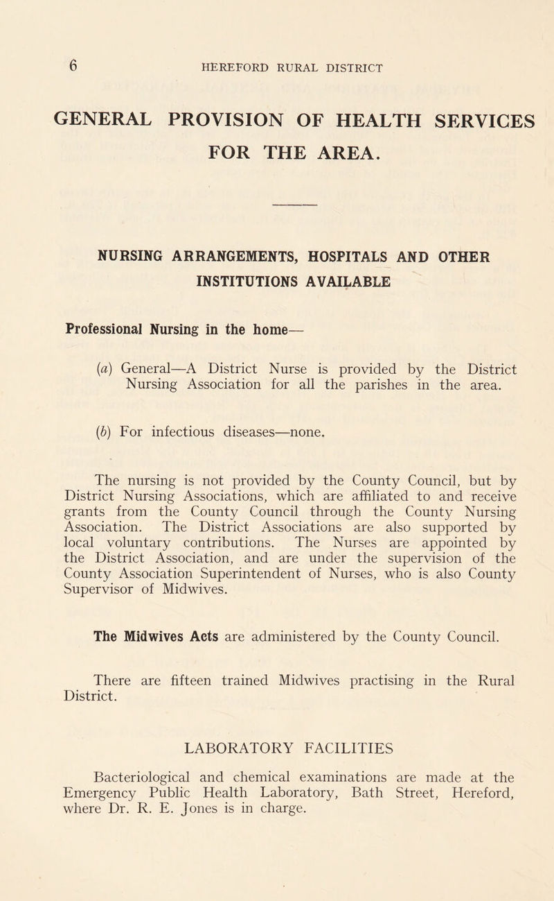 GENERAL PROVISION OF HEALTH SERVICES FOR THE AREA. NURSING ARRANGEMENTS, HOSPITALS AND OTHER INSTITUTIONS AVAILABLE Professional Nursing in the home— (a) General—A District Nurse is provided by the District Nursing Association for all the parishes in the area. (b) For infectious diseases—none. The nursing is not provided by the County Council, but by District Nursing Associations, which are affiliated to and receive grants from the County Council through the County Nursing Association. The District Associations are also supported by local voluntary contributions. The Nurses are appointed by the District Association, and are under the supervision of the County Association Superintendent of Nurses, who is also County Supervisor of Midwives. The Midwives Acts are administered by the County Council. There are fifteen trained Midwives practising in the Rural District. LABORATORY FACILITIES Bacteriological and chemical examinations are made at the Emergency Public Health Laboratory, Bath Street, Hereford, where Dr. R. E. Jones is in charge.