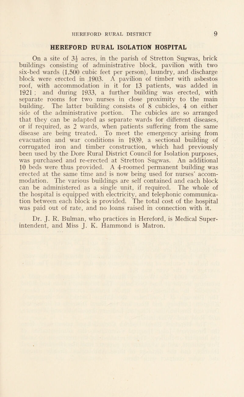 HEREFORD RURAL ISOLATION HOSPITAL On a site of 31 acres, in the parish of Stretton Sugwas, brick buildings consisting of administrative block, pavilion with two six-bed wards (1,500 cubic feet per person), laundry, and discharge block were erected in 1903. A pavilion of timber with asbestos roof, with accommodation in it for 13 patients, was added in 1921 ; and during 1933, a further building was erected, with separate rooms for two nurses in close proximity to the main building. The latter building consists of 8 cubicles, 4 on either side of the administrative portion. The cubicles are so arranged that they can be adapted as separate wards for different diseases, or if required, as 2 wards, when patients suffering from the same disease are being treated. To meet the emergency arising from evacuation and war conditions in 1939, a sectional building of corrugated iron and timber construction, which had previously been used by the Dore Rural District Council for Isolation purposes, was purchased and re-erected at Stretton Sugwas. An additional 10 beds were thus provided. A 4-roomed permanent building was erected at the same time and is now being used for nurses’ accom- modation. The various buildings are self contained and each block can be administered as a single unit, if required. The whole of the hospital is equipped with electricity, and telephonic communica- tion between each block is provided. The total cost of the hospital was paid out of rate, and no loans raised in connection with it. Dr. J. R. Bulman, who practices in Hereford, is Medical Super- intendent, and Miss J. K. Hammond is Matron.